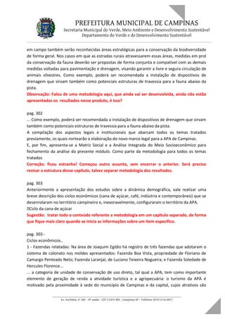 PREFEITURA MUNICIPAL DE CAMPINAS
Secretaria Municipal do Verde, Meio Ambiente e Desenvolvimento Sustentável
Departamento do Verde e do Desenvolvimento Sustentável
em campo também serão reconhecidas áreas estratégicas para a conservação da biodiversidade
de forma geral. Nos casos em que as estradas rurais atravessarem essas áreas, medidas em prol
da conservação da fauna deverão ser propostas de forma conjunta e compatível com as demais
medidas voltadas para pavimentação e drenagem, visando garantir a livre e segura circulação de
animais silvestres. Como exemplo, poderá ser recomendada a instalação de dispositivos de
drenagem que sirvam também como potenciais estruturas de travessia para a fauna abaixo da
pista.
Observação: Falou de uma metodologia aqui, que ainda vai ser desenvolvida, ainda não estão
apresentados os resultados nesse produto, é isso?
pag. 302
... Como exemplo, poderá ser recomendada a instalação de dispositivos de drenagem que sirvam
também como potenciais estruturas de travessia para a fauna abaixo da pista.
A compilação dos aspectos legais e institucionais que abarcam todos os temas tratados
previamente, os quais nortearão a elaboração do novo marco legal para a APA de Campinas.
E, por fim, apresenta-se a Matriz Social e a Análise Integrada do Meio Socioeconômico para
fechamento da análise do presente módulo. Como parte da metodologia para todos os temas
tratados
Correção: ficou estranho! Começou outro assunto, sem encerrar o anterior. Será preciso
revisar a estrutura desse capítulo, talvez separar metodologia dos resultados.
pag. 303
Anteriormente a apresentação dos estudos sobre a dinâmica demográfica, vale realizar uma
breve descrição dos ciclos econômicos (cana de açúcar, café, indústria e contemporâneo) que se
desenrolaram no território campineiro e, inexoravelmente, configuraram o território da APA.
Ciclo da cana de açúcar
Sugestão: tratar todo o conteúdo referente a metodologia em um capitulo separado, de forma
que fique mais claro quando se inicia as informações sobre um item especifico.
pag. 303 -
Ciclos econômicos..
1 - Fazendas relatadas: Na área de Joaquim Egídio há registro de três fazendas que adotaram o
sistema de colonato nos moldes apresentados: Fazenda Boa Vista, propriedade de Floriano de
Camargo Penteado Neto; Fazenda Laranjal, de Luciano Teixeira Nogueira; e Fazenda Soledade de
Hercules Florence...
... a categoria de unidade de conservação de uso direto, tal qual a APA, tem como importante
elemento de geração de renda a atividade turística e a agropecuária: o turismo da APA é
motivado pela proximidade à sede do município de Campinas e da capital, cujos atrativos são
____________________________________________________________________
Av. Anchieta, nº 200 - 19º andar - CEP 13.015-904 - Campinas-SP – Telefone: (019) 2116-0877
 