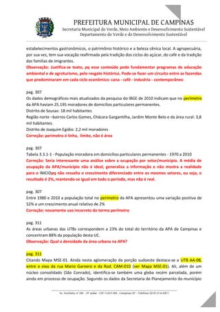 PREFEITURA MUNICIPAL DE CAMPINAS
Secretaria Municipal do Verde, Meio Ambiente e Desenvolvimento Sustentável
Departamento do Verde e do Desenvolvimento Sustentável
estabelecimentos gastronômicos, o patrimônio histórico e a beleza cênica local. A agropecuária,
por sua vez, tem sua vocação reafirmada pela tradição dos ciclos do açúcar, do café e da tradição
das famílias de imigrantes.
Observação: Justifica-se texto, pq esse conteúdo pode fundamentar programas de educação
ambiental e de agroturismo, pelo resgate histórico. Pode-se fazer um circuito entre as fazendas
que predominaram em cada ciclo econômico: cana - café - industria - contemporâneo
pag. 307
Os dados demográficos mais atualizados da pesquisa do IBGE de 2010 indicam que no perímetro
da APA haviam 25.195 moradores de domicílios particulares permanentes.
Distrito de Sousas: 18 mil habitantes
Região norte –bairros Carlos Gomes, Chácara Gargantilha, Jardim Monte Belo e da área rural: 3,8
mil habitantes.
Distrito de Joaquim Egídio: 2,2 mil moradores
Correção: perímetro é linha, limite, não é área
pag. 307
Tabela 3.3.1-1 - População moradora em domicílios particulares permanentes - 1970 a 2010
Correção: Seria interessante uma análise sobre a ocupação por setor/município. A média de
ocupação da APA/município não é ideal, generaliza a informação e não mostra a realidade
para o INICIOpq não ressalta o crescimento diferenciado entre os mesmos setores, ou seja, o
resultado é 2%, mantendo-se igual em todo o período, mas não é real.
pag. 307
Entre 1980 e 2010 a população total no perímetro da APA apresentou uma variação positiva de
52% e um crescimento anual relativo de 2%
Correção: novamente uso incorreto do termo perímetro
pag. 311
As áreas urbanas das UTBs correspondem a 23% do total do território da APA de Campinas e
concentram 88% da população desta UC.
Observação: Qual a densidade da área urbana na APA?
pag. 311
Citando Mapa MSE-01. Ainda nesta aglomeração da porção sudoeste destaca-se a UTB AA-08,
entre o eixo da rua Mario Garnero e da Rod. CAM-010 (ver Mapa MSE-01). Ali, além de um
núcleo consolidado (São Conrado), identifica-se também uma gleba recém parcelada, porém
ainda em processo de ocupação. Segundo os dados da Secretaria de Planejamento do município
____________________________________________________________________
Av. Anchieta, nº 200 - 19º andar - CEP 13.015-904 - Campinas-SP – Telefone: (019) 2116-0877
 