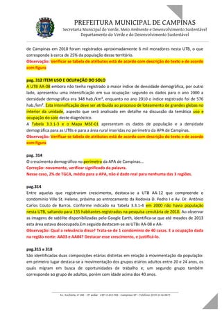 PREFEITURA MUNICIPAL DE CAMPINAS
Secretaria Municipal do Verde, Meio Ambiente e Desenvolvimento Sustentável
Departamento do Verde e do Desenvolvimento Sustentável
de Campinas em 2010 foram registrados aproximadamente 6 mil moradores nesta UTB, o que
corresponde à cerca de 25% da população desse território.
Observação: Verificar se tabela de atributos está de acordo com descrição do texto e de acordo
com figura
pag. 312 ITEM USO E OCUPAÇÃO DO SOLO
A UTB AA-08 embora não tenha registrado o maior índice de densidade demográfica, por outro
lado, apresentou uma intensificação em sua ocupação: segundo os dados para o ano 2000 a
densidade demográfica era 348 hab./km², enquanto no ano 2010 o índice registrado foi de 576
hab./km². Esta intensificação deve ser atribuída ao processo de loteamento de grandes glebas no
interior da unidade, aspecto que será analisado em detalhe na discussão da temática uso e
ocupação do solo deste diagnóstico.
A Tabela 3.3.1-3 e o Mapa MSE-01 apresentam os dados de população e a densidade
demográfica para as UTBs e para a área rural inseridas no perímetro da APA de Campinas.
Observação: Verificar se tabela de atributos está de acordo com descrição do texto e de acordo
com figura
pag. 314
O crescimento demográfico no perímetro da APA de Campinas...
Correção: novamente, verificar significado da palavra.
Nesse caso, 2% de TGCA, média para a APA, não é dado real para nenhuma das 3 regiões.
pag.314
Entre aquelas que registraram crescimento, destaca-se a UTB AA-12 que compreende o
condomínio Ville St. Helene, próximo ao entrocamento da Rodovia D. Pedro I e Av. Dr. Antônio
Carlos Couto de Barros. Conforme indicado na Tabela 3.3.1-4 em 2000 não havia população
nesta UTB, saltando para 155 habitantes registrados na pesquisa censitária de 2010. Ao observar
as imagens de satélite disponibilizadas pelo Google Earth, identifica-se que até meados de 2013
esta área estava desocupada.Em seguida destacam-se as UTBs AA-08 e AA-
Observação: Qual a relevância disso? Trata-se de 1 condomínio de 40 casas. E a ocupação dada
na região norte: AA03 e AA04? Destacar esse crescimento, e justificá-lo.
pag.315 e 318
São identificadas duas composições etárias distintas em relação à movimentação da população:
em primeiro lugar destaca-se a movimentação dos grupos etários adultos entre 20 e 24 anos, os
quais migram em busca de oportunidades de trabalho e; um segundo grupo também
corresponde ao grupo de adultos, porém com idade acima dos 40 anos.
____________________________________________________________________
Av. Anchieta, nº 200 - 19º andar - CEP 13.015-904 - Campinas-SP – Telefone: (019) 2116-0877
 