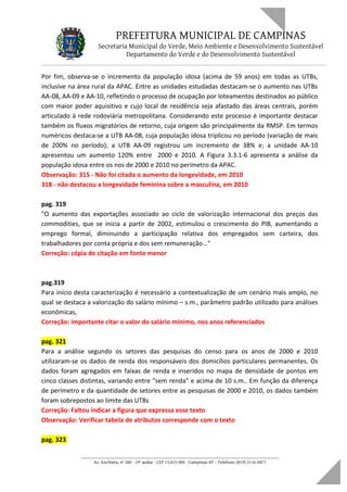 PREFEITURA MUNICIPAL DE CAMPINAS
Secretaria Municipal do Verde, Meio Ambiente e Desenvolvimento Sustentável
Departamento do Verde e do Desenvolvimento Sustentável
Por fim, observa-se o incremento da população idosa (acima de 59 anos) em todas as UTBs,
inclusive na área rural da APAC. Entre as unidades estudadas destacam-se o aumento nas UTBs
AA-08, AA-09 e AA-10, refletindo o processo de ocupação por loteamentos destinados ao público
com maior poder aquisitivo e cujo local de residência seja afastado das áreas centrais, porém
articulado à rede rodoviária metropolitana. Considerando este processo é importante destacar
também os fluxos migratórios de retorno, cuja origem são principalmente da RMSP. Em termos
numéricos destaca-se a UTB AA-08, cuja população idosa triplicou no período (variação de mais
de 200% no período); a UTB AA-09 registrou um incremento de 38% e; a unidade AA-10
apresentou um aumento 120% entre 2000 e 2010. A Figura 3.3.1-6 apresenta a análise da
população idosa entre os nos de 2000 e 2010 no perímetro da APAC.
Observação: 315 - Não foi citada o aumento da longevidade, em 2010
318 - não destacou a longevidade feminina sobre a masculina, em 2010
pag. 319
"O aumento das exportações associado ao ciclo de valorização internacional dos preços das
commodities, que se inicia a partir de 2002, estimulou o crescimento do PIB, aumentando o
emprego formal, diminuindo a participação relativa dos empregados sem carteira, dos
trabalhadores por conta própria e dos sem remuneração..."
Correção: cópia de citação em fonte menor
pag.319
Para início desta caracterização é necessário a contextualização de um cenário mais amplo, no
qual se destaca a valorização do salário mínimo – s.m., parâmetro padrão utilizado para análises
econômicas,
Correção: importante citar o valor do salário mínimo, nos anos referenciados
pag. 321
Para a análise segundo os setores das pesquisas do censo para os anos de 2000 e 2010
utilizaram-se os dados de renda dos responsáveis dos domicílios particulares permanentes. Os
dados foram agregados em faixas de renda e inseridos no mapa de densidade de pontos em
cinco classes distintas, variando entre “sem renda” e acima de 10 s.m.. Em função da diferença
de perímetro e da quantidade de setores entre as pesquisas de 2000 e 2010, os dados também
foram sobrepostos ao limite das UTBs
Correção: Faltou indicar a figura que expressa esse texto
Observação: Verificar tabela de atributos corresponde com o texto
pag. 323
____________________________________________________________________
Av. Anchieta, nº 200 - 19º andar - CEP 13.015-904 - Campinas-SP – Telefone: (019) 2116-0877
 