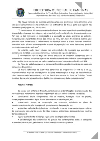 PREFEITURA MUNICIPAL DE CAMPINAS
Secretaria Municipal do Verde, Meio Ambiente e Desenvolvimento Sustentável
Departamento do Verde e do Desenvolvimento Sustentável
Não houve indicação de espécies agrícolas aptas para plantio nas zonas climáticas uma
vez que o zoneamento não foi detalhado e as justificativas da WALM para isso seguem nas
recomendações página 180 (208 do PDF):
“O conhecimento do comportamento do clima é de suma importância paraidentificação
dos períodos chuvoso e de estiagem e do prognóstico sobre asincidências de eventos extremos.
Por isso, se faz necessário a implantação e a aquisição de dados primários de estações
meteorológicas implantadas dentro dos limites da APA, por meio de iniciativa pública e/ou
parcerias com universidade.O conhecimento do balanço hídrico e outras variáveis climáticas
subsidiam ações eficazes para resguardar a saúde da população e da biota, bem como, garantir
o manejo das espécies agrícolas”
No entanto, pode haver estudos nas universidades do município que permitam o
zoneamento climático e, consequentemente, a indicação de espécies agrícolas.
É recomendado que se faça uma busca exaustiva em trabalhos acadêmicos para o
zoneamento climático ou que se faça uso de modelos com métodos indiretos como imagens de
radar, satélite entre outros para um melhor detalhamento no zoneamento climático da APA.
No Plano de trabalho previam-se considerações sobre pressão atmosférica, as quais não
constam no Diagnóstico.
Os mapas referentes ao submódulo constantes do diagnóstico são MF-01 e MF-02,
respectivamente, mapa de localização das estações meteorológicas e mapa de tipos climáticos
clima. Nenhum deles enquadra-se, s.m.j., na descrição constante do Plano de Trabalho: “mapa
temático das características climáticas da APA com plotagem dos dados mais relevantes”.
Recursos Hídricos
De acordo com o Plano de Trabalho, será elaborada a identificação e a caracterização dos
reservatórios e barramentos inseridos no perímetro da APA, no que se refere a aspectos:
• construtivos: altura, comprimento, tipo de material, fundação, vazão de projeto,
utilização predominante da água, estado de conservação das margens, etc;
• operacionais: estado de conservação das estruturas, existência de plano de
monitoramento ou de ação emergencial, gerenciamento da operação, etc;
• ambientais: delimitação da bacia de contribuição e uso da terra predominante, volume
do reservatório, potencial de perdas de vidas, impactos ambientais e socioeconômicos e outros
danos associados)
• legais: levantamento de licenças legais junto aos órgãos competentes.
A caracterização dos barramentos foi parcial, não contemplando todas as categorias
acima mencionadas para, pelo menos, os barramentos com outorga válida.
____________________________________________________________________
Av. Anchieta, nº 200 - 19º andar - CEP 13.015-904 - Campinas-SP – Telefone: (019) 2116-0877
 