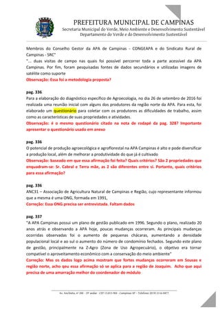 PREFEITURA MUNICIPAL DE CAMPINAS
Secretaria Municipal do Verde, Meio Ambiente e Desenvolvimento Sustentável
Departamento do Verde e do Desenvolvimento Sustentável
Membros do Conselho Gestor da APA de Campinas - CONGEAPA e do Sindicato Rural de
Campinas - SRC"
"... duas visitas de campo nas quais foi possível percorrer toda a parte acessível da APA
Campinas. Por fim, foram pesquisadas fontes de dados secundários e utilizadas imagens de
satélite como suporte
Observação: Essa foi a metodologia proposta?
pag. 336
Para a elaboração do diagnóstico específico de Agroecologia, no dia 26 de setembro de 2016 foi
realizada uma reunião inicial com alguns dos produtores da região norte da APA. Para esta, foi
elaborado um questionário para coletar com os produtores as dificuldades de trabalho, assim
como as características de suas propriedades e atividades.
Observação: é o mesmo questionário citado na nota de rodapé da pag. 328? Importante
apresentar o questionário usado em anexo
pag. 336
O potencial de produção agroecológica e agroflorestal na APA Campinas é alto e pode diversificar
a produção local, além de melhorar a produtividade do que já é cultivado
Observação: baseado em que essa afirmação foi feita? Quais critérios? São 2 propriedades que
enquadram-se: Sr. Cabral e Terra mãe, as 2 são diferentes entre si. Portanto, quais critérios
para essa afirmação?
pag. 336
ANC31 – Associação de Agricultura Natural de Campinas e Região, cujo representante informou
que a mesma é uma ONG, formada em 1991,
Correção: Essa ONG precisa ser entrevistada. Faltam dados
pag. 337
"A APA Campinas possui um plano de gestão publicado em 1996. Segundo o plano, realizado 20
anos atrás e observando a APA hoje, poucas mudanças ocorreram. As principais mudanças
ocorridas observadas foi o aumento de pequenas chácaras, aumentando a densidade
populacional local e ao sul o aumento do número de condomínio fechados. Segundo este plano
de gestão, principalmente na Z-Agro (Zona de Uso Agropecuário), o objetivo era tornar
compatível o aproveitamento econômico com a conservação do meio ambiente"
Correção: Mas os dados logo acima mostram que fortes mudanças ocorreram em Sousas e
região norte, acho qeu essa afirmação só se aplica para a região de Joaquim. Acho que aqui
precisa de uma amarração melhor do coordenador do módulo
____________________________________________________________________
Av. Anchieta, nº 200 - 19º andar - CEP 13.015-904 - Campinas-SP – Telefone: (019) 2116-0877
 