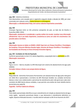 PREFEITURA MUNICIPAL DE CAMPINAS
Secretaria Municipal do Verde, Meio Ambiente e Desenvolvimento Sustentável
Departamento do Verde e do Desenvolvimento Sustentável
pag. 338 - Indústria e Comércio
Este desenvolveu uma vocação para o segmento cargueiro desde a década de 1990, por estar
conectado com rodovias como a Santos Dumont e a Anhanguera.
Observação: e a Bandeirantes? Hoje, tem outras rodovias importantes conectadas
pag. 338
Viracopos figurasse entre os três primeiros aeroportos do país, ao lado dos de Brasília e
Guarulhos (IBGE, 2016).
Observação: atualmente é considerado o quinto melhor do mundo. Localizar essa informação
oficialmente. Isso é um dado importante, caracteriza-se como um vetor de crescimento e de
pressão sobre o território
pag. 338
Observação: buscou-se dados na SEADE e RAIS? Aqui tem um Parque Cientifico e Tecnológico
de Campinas. Procurem Mariana Zanatta Inglez, Gerente do Parque Científico e Tecnológico e
da Incubadora da Unicamp na Inova Unicamp Innovation Agency.
pag. 339 - Condições de Vida da População
Conforme apresentado no item 3.3.1 deste diagnóstico, a população total no perímetro da APA
Observação: novamente
pag. 340
Figura 3.3.3-1 – Bairros situados na APA Municipal sem sistema de abastecimento de água pela
SANASA.
Correção: Colocar a fonte e ano sempre dentro da figura.
pag. 343
Mapa MSE-03 - Domicílios Particulares Permanentes com abastecimento de água pela rede geral
em 2010 (%) é apresentado o território da APA Municipal dividido nas unidades territoriais
básicas e área rural, evidenciando o percentual de atendimento pela rede geral para cada setor
censitário do IBGE dentro dessas unidades, o que permite uma análise de maior detalhe dentro
do território de cadaUTB.
Sugestão: Verificar tabela de atributos
pag. 344
Pelos dados apresentados identifica-se que o atendimento em relação ao abastecimento de água
nesta região, apresenta percentuais baixos, o que demonstra o atendimento deficitário na
região. Aspecto enfatizado durante a reunião setorial realizada na AR-14 em fevereiro de 2017.
____________________________________________________________________
Av. Anchieta, nº 200 - 19º andar - CEP 13.015-904 - Campinas-SP – Telefone: (019) 2116-0877
 