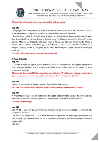 PREFEITURA MUNICIPAL DE CAMPINAS
Secretaria Municipal do Verde, Meio Ambiente e Desenvolvimento Sustentável
Departamento do Verde e do Desenvolvimento Sustentável
Observação: Informação importante para definir ação de gestão
pag. 345
- Ampliação do abastecimento, através da implantação de subadutoras São Bernardo - DIC II,
PUCC, Monte Belo, Gargantilha, Bananal, Estância Paraíso e Village Campinas;
- Ampliação da malha de distribuição de água nos seguintes bairros: Recanto Colina Verde; Vale
das Garças; Estância Paraíso; Chácara Recreio Santa Fé; Chácara Gargantilha; Bananal/ Carlos
Gomes; Morada das Nascentes (Joaquim Egídio); Recanto da Fortuna; Jardim Santa Maria I;
Chácara São Martinho; Jardim Maringá; Jardim Marialva; Jardim Monte Alto; Chácara Morumbi;
Parque Xangrilá/ Luciamar, atingindo assim 100% de cobertura da zona urbana do Município
(PMC, 2017).
Correção: selecionar apenas o que está dentro da APA
II. Rede de Esgoto
pag. 346
O Distrito de Joaquim Egídio possuía cobertura total por rede coletora de esgotos, despejando
seus efluentes também sem tratamento no Ribeirão das Cabras, em ponto abaixo da área
urbanizada.Sugestão:
Observação: Se possuía 100% pq despejava nos afluentes? A análise de resíduos e esgoto tem
que ser separada pro rural e pro urbano. Não dá pra fazer extrapolação de dados.
pag. 347
Figura 3.3.3-3 – Sistemas de esgotamento do município de Campinas
Correção: novamente, fonte e ano na figura. Fazer essa correção para todas as figuras
pag. 347
A implantação de Estações de Tratamento de Esgoto (ETEs) em toda a região da APA Campinas
ainda não foram implantadas e, com isso, a rede de coleta também não foi expandida.
Correção: rever redação
pag. 348
UTB AA-11 ... aumento do uso de formas inadequadas de descarte de esgoto, .. aumento das
residências informais ..
UTB AA-10, no ano de 2010, ... o número de domicílios providos de fossas sépticas também era
expressivo (27%). Nessa unidade territorial, observou-se também pouca melhoria nos descartes
inadequados, ...
UTB 008
____________________________________________________________________
Av. Anchieta, nº 200 - 19º andar - CEP 13.015-904 - Campinas-SP – Telefone: (019) 2116-0877
 