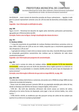 PREFEITURA MUNICIPAL DE CAMPINAS
Secretaria Municipal do Verde, Meio Ambiente e Desenvolvimento Sustentável
Departamento do Verde e do Desenvolvimento Sustentável
AA-03/AA-04 ... maior número de domicílios providos de fossas rudimentares. ... ligações à rede
geral ou pluvial representam somente cerca de 12% do total de domicílios entrevistados nestas
UTBs.
Sugestão: Usar informação na definição de ações
pag. 348
Figura 3.3.3-4 – Percentual de descarte de esgoto pelos domicílios particulares permanentes,
agrupados por UTB do território da APA.
Correção: Fonte e ano na figura. Corrigir visualização das classes do eixo x
pag. 351
III. Resíduos Sólidos
..." a taxa de crescimento da quantidade de resíduos Resíduos domiciliares aumentou entre os
anos 1993 e 2010 cerca de 3,3% ao ano em média, enquanto que o crescimento populacional
não ultrapassou 1,3% ao ano"
... "a geração de resíduos é maior entre as classes sociais mais altas, havendo diferenças também
na composição gravimétrica característica dos resíduos que os habitantes de cada classe
usualmente produzem"
Sugestão: usar informação para programa de conscientização
pag. 352
..." zona rural o serviço de coleta de resíduos sólidos atende somente 72.7% dos domicílios
entrevistados, sendo que cerca de 16,5% dos domicílios dessa região queimam ou enterram os
resíduos sólidos na propriedade e o restante (10,8%) utilizam de outros tipos de disposição em
outros terrenos"
Correção: essa informação é diferente da que está no mapa MSE 05, na pág. 355
pag. 352 a 355
"à coleta dos resíduos domiciliares e comerciais, de acordo com o PMSB ela atinge 100% da área
urbana do município de Campinas...
.."áreas rurais da cidade possuem somente 50% de sua população atendida pela coleta de lixo,
dando-se destaque aos Distritos de Sousas e Joaquim Egídio, entre outros."
..."UTB AA - 08, 0,2% dos domicílios afirmaram não terem acesso ao sistema de coleta,
utilizando-se de outras formas de disposição como jogar o lixo em terreno baldio, rios, entre
outros..."
..."UTBs AA-03 e AA-04, as residências que não possuem serviço de coleta de lixo acabam por
queima-lo ou enterra-lo na própria propriedade"
____________________________________________________________________
Av. Anchieta, nº 200 - 19º andar - CEP 13.015-904 - Campinas-SP – Telefone: (019) 2116-0877
 