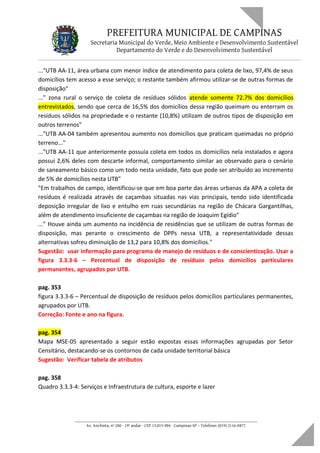PREFEITURA MUNICIPAL DE CAMPINAS
Secretaria Municipal do Verde, Meio Ambiente e Desenvolvimento Sustentável
Departamento do Verde e do Desenvolvimento Sustentável
..."UTB AA-11, área urbana com menor índice de atendimento para coleta de lixo, 97,4% de seus
domicílios tem acesso a esse serviço; o restante também afirmou utilizar-se de outras formas de
disposição"
..." zona rural o serviço de coleta de resíduos sólidos atende somente 72.7% dos domicílios
entrevistados, sendo que cerca de 16,5% dos domicílios dessa região queimam ou enterram os
resíduos sólidos na propriedade e o restante (10,8%) utilizam de outros tipos de disposição em
outros terrenos"
..."UTB AA-04 também apresentou aumento nos domicílios que praticam queimadas no próprio
terreno..."
..."UTB AA-11 que anteriormente possuía coleta em todos os domicílios nela instalados e agora
possui 2,6% deles com descarte informal, comportamento similar ao observado para o cenário
de saneamento básico como um todo nesta unidade, fato que pode ser atribuído ao incremento
de 5% de domicílios nesta UTB"
"Em trabalhos de campo, identificou-se que em boa parte das áreas urbanas da APA a coleta de
resíduos é realizada através de caçambas situadas nas vias principais, tendo sido identificada
deposição irregular de lixo e entulho em ruas secundárias na região de Chácara Gargantilhas,
além de atendimento insuficiente de caçambas na região de Joaquim Egídio"
..." Houve ainda um aumento na incidência de residências que se utilizam de outras formas de
disposição, mas perante o crescimento de DPPs nessa UTB, a representatividade dessas
alternativas sofreu diminuição de 13,2 para 10,8% dos domicílios."
Sugestão: usar informação para programa de manejo de resíduos e de conscientização. Usar a
figura 3.3.3-6 – Percentual de disposição de resíduos pelos domicílios particulares
permanentes, agrupados por UTB.
pag. 353
figura 3.3.3-6 – Percentual de disposição de resíduos pelos domicílios particulares permanentes,
agrupados por UTB.
Correção: Fonte e ano na figura.
pag. 354
Mapa MSE-05 apresentado a seguir estão expostas essas informações agrupadas por Setor
Censitário, destacando-se os contornos de cada unidade territorial básica
Sugestão: Verificar tabela de atributos
pag. 358
Quadro 3.3.3-4: Serviços e Infraestrutura de cultura, esporte e lazer
____________________________________________________________________
Av. Anchieta, nº 200 - 19º andar - CEP 13.015-904 - Campinas-SP – Telefone: (019) 2116-0877
 