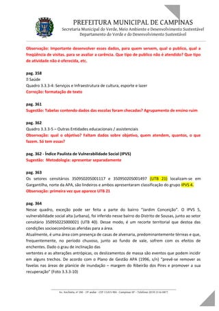 PREFEITURA MUNICIPAL DE CAMPINAS
Secretaria Municipal do Verde, Meio Ambiente e Desenvolvimento Sustentável
Departamento do Verde e do Desenvolvimento Sustentável
Observação: Importante desenvolver esses dados, para quem servem, qual o publico, qual a
freqüência de visitas. para se avaliar a carência. Que tipo de publico não é atendido? Que tipo
de atividade não é oferecida, etc.
pag. 358
 Saúde
Quadro 3.3.3-4: Serviços e Infraestrutura de cultura, esporte e lazer
Correção: formatação de texto
pag. 361
Sugestão: Tabelas contendo dados das escolas foram checadas? Agrupamento de ensino ruim
pag. 362
Quadro 3.3.3-5 – Outras Entidades educacionais / assistenciais
Observação: qual o objetivo? Faltam dados sobre objetivo, quem atendem, quantos, o que
fazem. Só tem essas?
pag. 362 - Índice Paulista de Vulnerabilidade Social (IPVS)
Sugestão: Metodologia: apresentar separadamente
pag. 363
Os setores censitários 350950205001117 e 350950205001497 (UTB 21) localizam-se em
Gargantilha, norte da APA, são lindeiros e ambos apresentaram classificação do grupo IPVS 4.
Observação: primeira vez que aparece UTB 21
pag. 364
Nesse quadro, exceção pode ser feita a parte do bairro “Jardim Conceição”. O IPVS 5,
vulnerabilidade social alta (urbana), foi inferido nesse bairro do Distrito de Sousas, junto ao setor
censitário 350950225000021 (UTB 40). Desse modo, é um recorte territorial que destoa das
condições socioeconômicas aferidas para a área.
Atualmente, é uma área com presença de casas de alvenaria, predominantemente térreas e que,
frequentemente, no período chuvoso, junto ao fundo de vale, sofrem com os efeitos de
enchentes. Dado o grau de inclinação das
vertentes e as alterações antrópicas, os deslizamentos de massa são eventos que podem incidir
em alguns trechos. De acordo com o Plano de Gestão APA (1996, s/n) “prevê-se remover as
favelas nas áreas de planície de inundação – margem do Ribeirão dos Pires e promover a sua
recuperação” (Foto 3.3.3-10)
____________________________________________________________________
Av. Anchieta, nº 200 - 19º andar - CEP 13.015-904 - Campinas-SP – Telefone: (019) 2116-0877
 