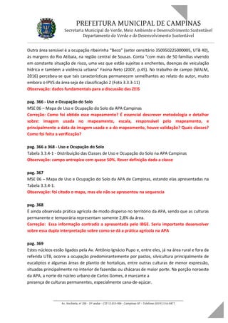 PREFEITURA MUNICIPAL DE CAMPINAS
Secretaria Municipal do Verde, Meio Ambiente e Desenvolvimento Sustentável
Departamento do Verde e do Desenvolvimento Sustentável
Outra área sensível é a ocupação ribeirinha “Beco” (setor censitário 350950225000005, UTB 40),
às margens do Rio Atibaia, na região central de Sousas. Conta “com mais de 50 famílias vivendo
em constante situação de risco, uma vez que estão sujeitas a enchentes, doenças de veiculação
hídrica e também a violência urbana” Fasina Neto (2007, p.45). No trabalho de campo (WALM,
2016) percebeu-se que tais características permanecem semelhantes ao relato do autor, muito
embora o IPVS da área seja de classificação 2 (Foto 3.3.3-11)
Observação: dados fundamentais para a discussão das ZEIS
pag. 366 - Uso e Ocupação do Solo
MSE 06 – Mapa de Uso e Ocupação do Solo da APA Campinas
Correção: Como foi obtido esse mapeamento? É essencial descrever metodologia e detalhar
sobre: imagem usada no mapeamento, escala, responsável pelo mapeamento, e
principalmente a data da imagem usada e a do mapeamento, houve validação? Quais classes?
Como foi feita a verificação?
pag. 366 a 368 - Uso e Ocupação do Solo
Tabela 3.3.4-1 - Distribuição das Classes de Uso e Ocupação do Solo na APA Campinas
Observação: campo antropico com quase 50%. Rever definição dada a classe
pag. 367
MSE 06 – Mapa de Uso e Ocupação do Solo da APA de Campinas, estando elas apresentadas na
Tabela 3.3.4-1.
Observação: foi citado o mapa, mas ele não se apresentou na sequencia
pag. 368
É ainda observada prática agrícola de modo disperso no território da APA, sendo que as culturas
permanente e temporária representam somente 2,8% da área.
Correção: Essa informação contradiz a apresentada pelo IBGE. Seria importante desenvolver
sobre essa dupla interpretação sobre como se dá a prática agrícola na APA
pag. 369
Estes núcleos estão ligados pela Av. Antônio Ignácio Pupo e, entre eles, já na área rural e fora da
referida UTB, ocorre a ocupação predominantemente por pastos, silvicultura principalmente de
eucaliptos e algumas áreas de plantio de hortaliças, entre outras culturas de menor expressão,
situadas principalmente no interior de fazendas ou chácaras de maior porte. Na porção noroeste
da APA, a norte do núcleo urbano de Carlos Gomes, é marcante a
presença de culturas permanentes, especialmente cana-de-açúcar.
____________________________________________________________________
Av. Anchieta, nº 200 - 19º andar - CEP 13.015-904 - Campinas-SP – Telefone: (019) 2116-0877
 