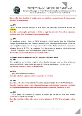 PREFEITURA MUNICIPAL DE CAMPINAS
Secretaria Municipal do Verde, Meio Ambiente e Desenvolvimento Sustentável
Departamento do Verde e do Desenvolvimento Sustentável
Observação: dada descrição da porção norte, não justificou a predominância da classe campo
antropico no mapeamento
pag. 372
Ela está situada no limite noroeste da APA, sendo que parte dela encontra-se fora de seu
contorno...
Correção: aqui se aplica perimetro ou limite no lugar de contorno. Tem outros usos desse
termo no texto. fazer busca e verificar adequação do uso
pag. 372
Em relação ao turismo e lazer, na AR-14 destaca-se o Hotel Fazenda Solar das Andorinhas,
também no limite oeste da APA e a sul da Indústria Tozan, em funcionamento desde 1971 e que
preserva parte das estruturas da antiga Fazenda Duas Pontes. Outra estrutura de destaque na
paisagem do norte da APA é a Estrada de Ferro da Companhia Mogiana, cujo trecho entre
Campinas e Jaguariúna ainda encontra-se ativo para fins turísticos.
Observação: Esse conteúdo deveria ser abordado no 3.3.6
II. Área Rural de Sousas (porção central) e Joaquim Egídio (Sul e Leste)
pag. 373
Com relação ao uso turístico, na parte sul do distrito destaque pode ser dado à Fazenda
Guariroba Golf Club… Observatório Municipal de Campinas Jean Nicolini… Pico das Cabras...
Observação: Verificar se consta no item turismo
pag. 373
“... para práticas de esportes radicais...
Correção: substituir esportes radicais por esportes de aventura
pag. 385
Quadro 3.3.4-1: Loteamentos e Condomínios Fechados Encontrados Dentro da APA Campinas
Correção: essa informação é mais útil espacializada, por meio de cartas mostrando a evolução
da criação de loteamentos e adensamento de ocupação a cada ciclo, no interior da APA
pag. 393
“… estes dados correspondem ao universo de apenas 4% da área da APA cujos imóveis
encontram-se cadastrados no CAR...”
Correção: essa informação é sobre a zona rural ou toda a área da APA? Só se aplica para a área
rural
____________________________________________________________________
Av. Anchieta, nº 200 - 19º andar - CEP 13.015-904 - Campinas-SP – Telefone: (019) 2116-0877
 