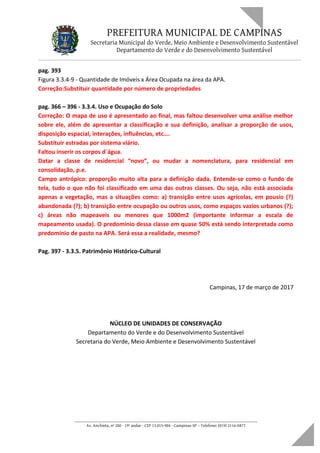 PREFEITURA MUNICIPAL DE CAMPINAS
Secretaria Municipal do Verde, Meio Ambiente e Desenvolvimento Sustentável
Departamento do Verde e do Desenvolvimento Sustentável
pag. 393
Figura 3.3.4-9 - Quantidade de Imóveis x Área Ocupada na área da APA.
Correção:Substituir quantidade por número de propriedades
pag. 366 – 396 - 3.3.4. Uso e Ocupação do Solo
Correção: O mapa de uso é apresentado ao final, mas faltou desenvolver uma análise melhor
sobre ele, além de apresentar a classificação e sua definição, analisar a proporção de usos,
disposição espacial, interações, influências, etc….
Substituir estradas por sistema viário.
Faltou inserir os corpos d´água.
Datar a classe de residencial “novo”, ou mudar a nomenclatura, para residencial em
consolidação, p.e.
Campo antrópico: proporção muito alta para a definição dada. Entende-se como o fundo de
tela, tudo o que não foi classificado em uma das outras classes. Ou seja, não está associada
apenas a vegetação, mas a situações como: a) transição entre usos agrícolas, em pousio (?)
abandonada (?); b) transição entre ocupação ou outros usos, como espaços vazios urbanos (?);
c) áreas não mapeaveis ou menores que 1000m2 (importante informar a escala de
mapeamento usada). O predomínio dessa classe em quase 50% está sendo interpretada como
predomínio de pasto na APA. Será essa a realidade, mesmo?
Pag. 397 - 3.3.5. Patrimônio Histórico-Cultural
Campinas, 17 de março de 2017
NÚCLEO DE UNIDADES DE CONSERVAÇÃO
Departamento do Verde e do Desenvolvimento Sustentável
Secretaria do Verde, Meio Ambiente e Desenvolvimento Sustentável
____________________________________________________________________
Av. Anchieta, nº 200 - 19º andar - CEP 13.015-904 - Campinas-SP – Telefone: (019) 2116-0877
 