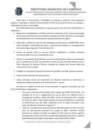 PREFEITURA MUNICIPAL DE CAMPINAS
Secretaria Municipal do Verde, Meio Ambiente e Desenvolvimento Sustentável
Departamento do Verde e do Desenvolvimento Sustentável
Ainda sobre os barramentos, a abordagem se restringe a acidentes. Seria importante
explorar a implicação, o impacto de barramentos na APA, da presença de vários sem outorga, a
implicação disso para o curso d'água.
No Projeto Básico foram solicitados os seguintes pontos que não foram identificados no
diagnóstico:
• Diagnosticar as fragilidades e conflitos existentes e potenciais, assim como caracterização
dos serviços ambientais de natureza hídrica prestados pela APA. Identificar a necessidade
de levantamentos e/ou monitoramentos quali/quantitativos das águas.
• Elaboração e análise do mapa da rede hidrográfica da APA (escala 1:10.000 PMC). Desse
mapa constarão a delimitação das bacias e sub-bacias/microbacias e o enquadramento
dos corpos d’água segundo o Plano de Bacias PCJ.
• vetores de pressão sobre os recursos hídricos, fragilidades e conflitos existentes
(correlacionando-os ao uso e ocupação da terra).
• Apontar a necessidade de aprofundar lacunas de conhecimento; efetuar recomendações
para o zoneamento da APA, suas diretrizes e linhas de ação; formular diretrizes para o
Plano Municipal de Recursos Hídricos; avaliação da situação das licenças legais dos
reservatórios e das outorgas.
• Plotagem no mapa base de postos fluviométricos do DAEE e/ou ANA, quando existentes.
• Indicar pontos relevantes de assoreamento.
• Indicar principais pontos de lançamento de efluentes industriais e domésticos, e
respectivas estações elevatórias e de tratamento ETEs – Sanasa.
No Plano de Trabalho foi dito que seriam realizadas as seguintes atividades que não
foram identificadas no diagnóstico:
o “Os pontos serão georreferenciados sobre imagem de satélite World View, com
resolução de 50 cm e imageamento do ano de 2012 com cobertura para o
município de Campinas, cedida pela PMC, através de ferramenta SIG, e listados
em forma de tabela. A partir desta aferição será possível identificar e contabilizar
as interferências que não estão cadastradas junto ao órgão fiscalizador e que
serão consideradas “estruturas irregulares”.”
o “Estima-se a existência de aproximadamente 200 barramentos na APA, dos quais
cerca de 160 possuem processos de outorga no DAEE, conforme consulta
preliminar ao cadastro do órgão em agosto de 2016. Cada um destes registros
será georreferenciado conforme as coordenadas geográficas descritas no cadastro
disponibilizado pelos órgãos fiscalizadores supracitados (DAEE e ANA).”
____________________________________________________________________
Av. Anchieta, nº 200 - 19º andar - CEP 13.015-904 - Campinas-SP – Telefone: (019) 2116-0877
 