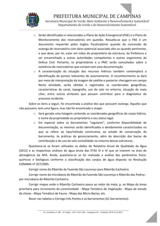 PREFEITURA MUNICIPAL DE CAMPINAS
Secretaria Municipal do Verde, Meio Ambiente e Desenvolvimento Sustentável
Departamento do Verde e do Desenvolvimento Sustentável
o Serão identificados e relacionados o Plano de Ação Emergencial (PAE) e o Plano de
Monitoramento dos reservatórios em questão. Ressalta-se que o PAE é um
documento requerido pelos órgãos fiscalizadores quando da concessão de
outorga de reservatório com dano potencial associado alto ou quando pertinente;
e que deve, por lei, estar em mãos do proprietário da estrutura, da Prefeitura e
ser encaminhado a outras autoridades competentes e outros organismos da
Defesa Civil. Portanto, os proprietários e a PMC serão consultados sobre a
existência de reservatórios que contam com esta documentação.
o A caracterização da situação dos recursos hídricos também contemplará a
identificação de pontos relevantes de assoreamento. O reconhecimento se dará
por meio de interpretação da imagem de satélite e posterior checagem em campo
Nesta atividade, serão obtidas e registradas as coordenadas geográficas,
características do canal, topografia, uso do solo no entorno, situação da mata
ciliar, entre outros atributos que possam contribuir para o diagnóstico do
processo incidente.
Sobre os itens a seguir, foi encontrada a análise dos que possuem outorga. Aqueles que
não possuem, tem uma figura, mas não foi encontrado o shape:
o Será gerada uma listagem contendo as coordenadas geográficas do corpo hídrico,
o nome da propriedade ou proprietário e seu status legal.
o Em especial sobre os barramentos “regulares”, conforme disponibilidade de
documentação, os mesmos serão identificados e devidamente caracterizados no
que se refere ao tipo/método construtivo, ao estado de conservação do
barramento, às práticas de gerenciamento, além da descrição das bacias de
contribuição e do uso do solo consolidado no entorno dessas estruturas.
Questiona-se se foram utilizados os dados do Relatório Anual de Qualidade da Água
(2013) e as respectivas análises de água bruta das ETAS III e IV que se inserem na área de
abrangência da APA. Ainda, questiona-se se foi realizada a análise dos parâmetros físico-
químicos e biológicos conforme a classificação dos corpos de água disposta na Resolução
CONAMA nº 357/2005.
Corrigir nome do Ribeirão da Fazenda São Lourenço para Ribeirão Cachoeira.
Corrigir nome da microbacia do Ribeirão da Fazenda São Lourenço e Ribeirão das Pedras -
por microbacia do Ribeirão Cachoeira.
Corrigir mapas onde o Ribeirão Cachoeira passa ao redor da mata, p. ex Mapa da áreas
prioritária para incremento da conectividade - Mapa Temático de Vegetação - Mapa de estudo
de cheias - Mapa Temático de Fauna - Mapa das Micro Bacias, etc.
Rever nas tabelas o Córrego três Pontes e os barramentos (61 barramentos).
____________________________________________________________________
Av. Anchieta, nº 200 - 19º andar - CEP 13.015-904 - Campinas-SP – Telefone: (019) 2116-0877
 