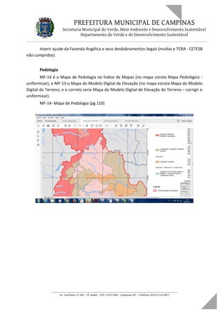 PREFEITURA MUNICIPAL DE CAMPINAS
Secretaria Municipal do Verde, Meio Ambiente e Desenvolvimento Sustentável
Departamento do Verde e do Desenvolvimento Sustentável
Inserir açude da Fazenda Angélica e seus desdobramentos ilegais (multas e TCRA - CETESB
não cumpridos).
Pedologia
MF-14 é o Mapa de Pedologia no Índice de Mapas (no mapa consta Mapa Pedológico -
uniformizar), e MF-13 o Mapa do Modelo Digital de Elevação (no mapa consta Mapa do Modelo
Digital do Terreno, e o correto seria Mapa do Modelo Digital de Elevação do Terreno – corrigir e
uniformizar).
MF-14- Mapa de Pedologia (pg 110)
____________________________________________________________________
Av. Anchieta, nº 200 - 19º andar - CEP 13.015-904 - Campinas-SP – Telefone: (019) 2116-0877
 