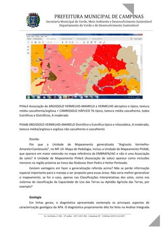 PREFEITURA MUNICIPAL DE CAMPINAS
Secretaria Municipal do Verde, Meio Ambiente e Desenvolvimento Sustentável
Departamento do Verde e do Desenvolvimento Sustentável
PVAe3 Associação de ARGISSOLO VERMELHO-AMARELO e VERMELHO abrúptico e típico, textura
média cascalhenta/argilosa + CAMBISSOLO HÁPLICO Tb típico, textura média cascalhenta, todos
Eutróficos e Distróficos, A moderado
PVAd6 ARGISSOLO VERMELHO-AMARELO Distrófico e Eutrófico típico e nitossódico, A moderado,
textura média/argilosa e argilosa não cascalhento e cascalhento
Dúvida:
Por que a Unidade de Mapeamento generalizada “Argissolo Vermelho-
Amarelo+Cambissolo”, no MF-14- Mapa de Pedologia, incluiu a Unidade de Mapeamento PVAd6,
que aparece em maior extensão no mapa referência da EMBRAPA/IAC e não é uma Associação
de solos? A Unidade de Mapeamento PVAe3 (Associação de solos) aparece como inclusões
menores na região próxima ao trevo das Rodovias Dom Pedro e Heitor Penteado.
Existem vantagens em fazer a generalização referida acima? Não se perde informação
espacial importante para o manejo a ser proposto para essas áreas. Não seria melhor generalizar
o mapeamento, se for o caso, apenas nas Classificações Interpretativas dos solos, como nos
sistemas de classificação da Capacidade de Uso das Terras ou Aptidão Agrícola das Terras, por
exemplo?
Geologia
Em linhas gerais, o diagnóstico apresentado contempla os principais aspectos de
caracterização geológica da APA. O diagnóstico propriamente dito foi feito na Análise Integrada
____________________________________________________________________
Av. Anchieta, nº 200 - 19º andar - CEP 13.015-904 - Campinas-SP – Telefone: (019) 2116-0877
 