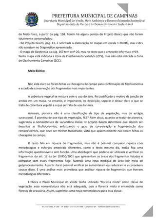 PREFEITURA MUNICIPAL DE CAMPINAS
Secretaria Municipal do Verde, Meio Ambiente e Desenvolvimento Sustentável
Departamento do Verde e do Desenvolvimento Sustentável
do Meio físico, a partir da pág. 168. Porém há alguns pontos do Projeto Básico que não foram
totalmente contemplados:
- No Projeto Básico, pág. 41, é solicitada a elaboração de mapas em escala 1:20.000, mas estes
não constam no Diagnóstico apresentado.
- O mapa de Geotecnia da pág. 167 tem o nº 20, mas no texto que o antecede informa o nº19.
Neste mapa está indicada a Zona de Cisalhamento Valinhos (ZCV), mas não está indicada a Zona
de Cisalhamento Campinas (ZCC).
Meio Biótico
Não está claro se foram feitas as checagens de campo para confirmação de fitofisionomia
e estado de conservação dos fragmentos mais importantes.
A cobertura vegetal se mistura com o uso do solo. Foi justificado o motivo da junção de
ambos em um mapa, no entanto, é importante, na descrição, separar e deixar claro o que se
trata de cobertura vegetal e o que se trata de uso da terra.
Ademais, pioneira não é uma classificação de tipo de vegetação, mas de estágio
sucessional. É pioneira de que tipo de vegetação, FES? Além disso, quando se tratar de pioneira,
sugerimos a nomenclatura de secundária inicial. O projeto básico determina que devem ser
descritas as fitofisionomias, enfatizando o grau de conservação e fragmentação dos
remanescentes, que deve ser melhor trabalhado, visto que aparentemente não foram feitas as
checagens de campo.
O texto fala em riqueza de fragmentos, mas não é possível comparar riqueza com
metodologias e esforços amostrais diferentes, como o texto mesmo diz, então fica uma
informação questionável e sem função. Uma abordagem que poderia ser utilizada é verificar os
fragmentos do art. 17 da Lei 10.850/2001 que apresentam as áreas dos fragmentos listados e
comparar com esses fragmentos hoje, fazendo uma nova medição de área por meio de
geoprocessamento. A partir daí é possível verificar se aumentaram ou reduziram e as prováveis
causas disso. É uma análise mais proveitosa que analisar riqueza de fragmentos que tiveram
metodologias diferentes.
Embora o Plano Municipal do Verde tenha utilizado “floresta mista” como classe de
vegetação, essa nomenclatura não está adequada, pois a floresta mista é entendida como
floresta de araucária. Assim, sugerimos uma nova nomenclatura para essa classe.
____________________________________________________________________
Av. Anchieta, nº 200 - 19º andar - CEP 13.015-904 - Campinas-SP – Telefone: (019) 2116-0877
 