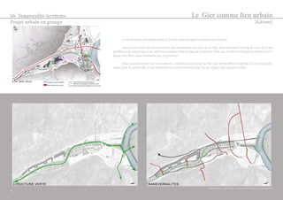 Le Gier comme lien urbain 
[Givors] 
S6 Temporalité-territoire 
Projet urbain en groupe 
A travers notre précédente analyse, le Gier nous est apparu comme une fracture. 
Nous avons relevé des discontinuités des promenades au coeur de la ville, principalement le long du Gier. Il y a des 
problèmes de connexion et de cohérence urbaine tout au long de ce dernier. Bien que la ville revendique sa relation privi-légiée 
avec l’eau, nous ressentons peu sa présence. 
Nous considérons le Gier et ses abords comme un atout pour la ville, qui mérite d’être revalorisé. Il est un lieu phy-sique 
entre le centre ville, le site industriel et la zone commerciale. Ce qui sépare pourrait alors relier. 
29 
Sophie Duchène - Gaëlle Pommier - Sarah Séchaud - Pauline Sixt - Justine Thévenon 
 
