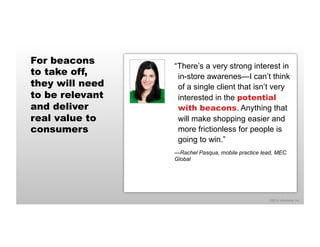 ©2014 eMarketer Inc. 
For beacons 
to take off, 
they will need 
to be relevant 
and deliver 
real value to 
consumers 
“There’s a very strong interest in 
in-store awarenes—I can’t think 
of a single client that isn’t very 
interested in the potential 
with beacons. Anything that 
will make shopping easier and 
more frictionless for people is 
going to win.” 
—Rachel Pasqua, mobile practice lead, MEC 
Global 
 