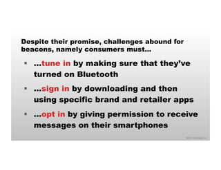 Despite their promise, challenges abound for 
beacons, namely consumers must… 
§ …tune in by making sure that they’ve 
©2014 eMarketer Inc. 
turned on Bluetooth 
§ …sign in by downloading and then 
using specific brand and retailer apps 
§ …opt in by giving permission to receive 
messages on their smartphones 
 