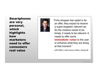 ©2014 eMarketer Inc. 
Smartphones 
are very 
personal, 
which 
highlights 
how 
marketers 
need to offer 
consumers 
real value 
“If the shopper has opted in for 
an offer, they expect to receive 
a super-targeted, relevant ad. 
So the creative needs to be 
timely, it needs to be relevant. It 
needs to offer some 
immediate value to the user 
or enhance what they are doing 
at that moment.” 
—Bill Clifford, chief revenue officer, SessionM 
 