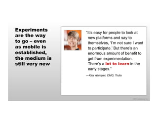©2014 eMarketer Inc. 
Experiments 
are the way 
to go – even 
as mobile is 
established, 
the medium is 
still very new 
“It’s easy for people to look at 
new platforms and say to 
themselves, ‘I’m not sure I want 
to participate.’ But there’s an 
enormous amount of benefit to 
get from experimentation. 
There’s a lot to learn in the 
early stages.” 
—Kira Wampler, CMO, Trulia 
 