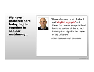 ©2014 eMarketer Inc. 
We have 
gathered here 
today to join 
together in 
secular 
matrimony… 
“I have also seen a lot of what I 
call ‘digital myopia’ out 
there, the narrow viewpoint held 
by some sectors of the ad tech 
industry that digital is the center 
of the universe.” 
—David Cooperstein, CMO, Simulmedia 
 
