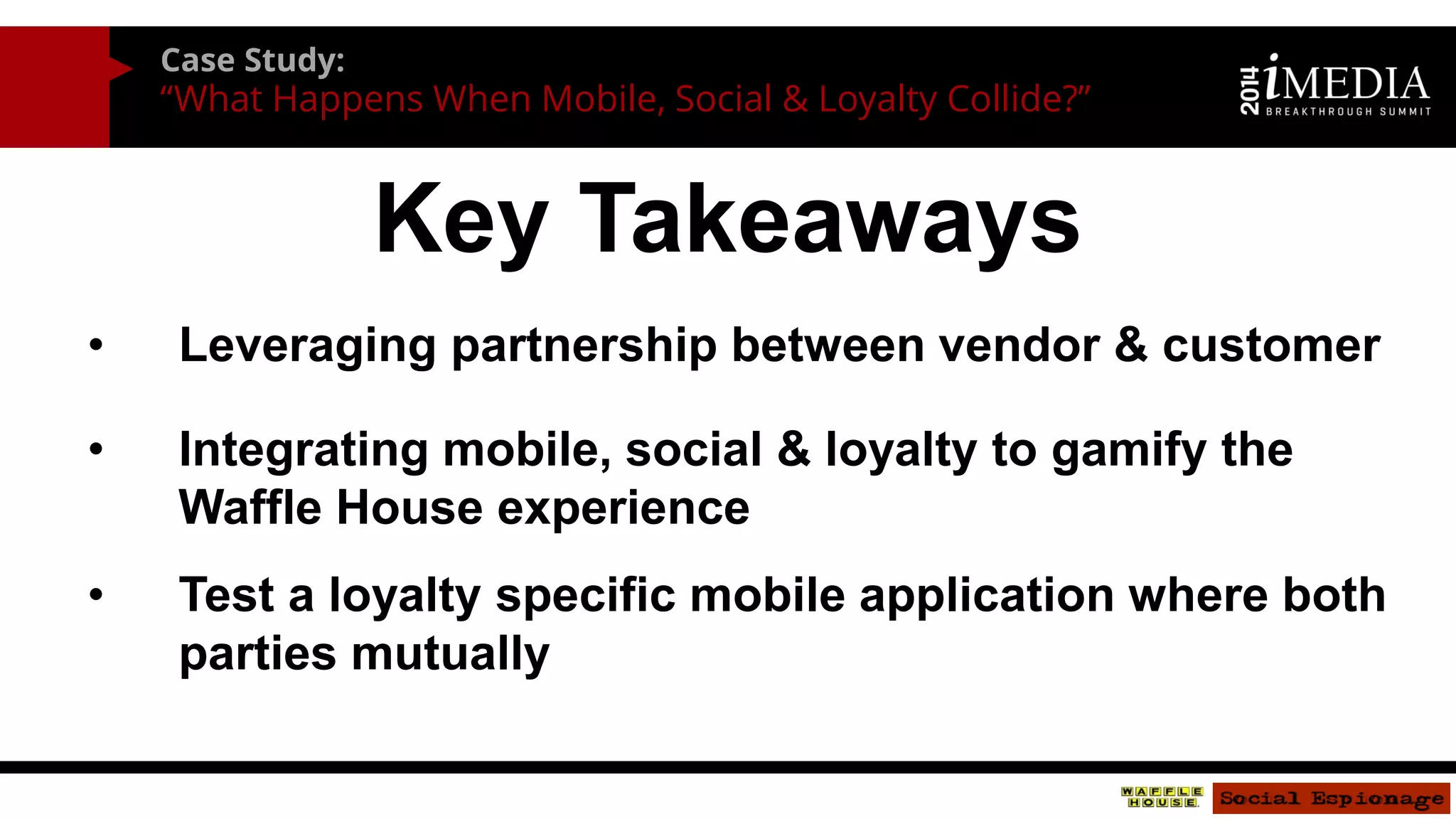 Case Study: 
“What Happens When Mobile, Social & Loyalty Collide?” 
Key Takeaways 
•Leveraging partnership between vendor & customer 
•Integrating mobile, social & loyalty to gamify the Waffle House experience 
•Test a loyalty specific mobile application where both parties mutually benefit  