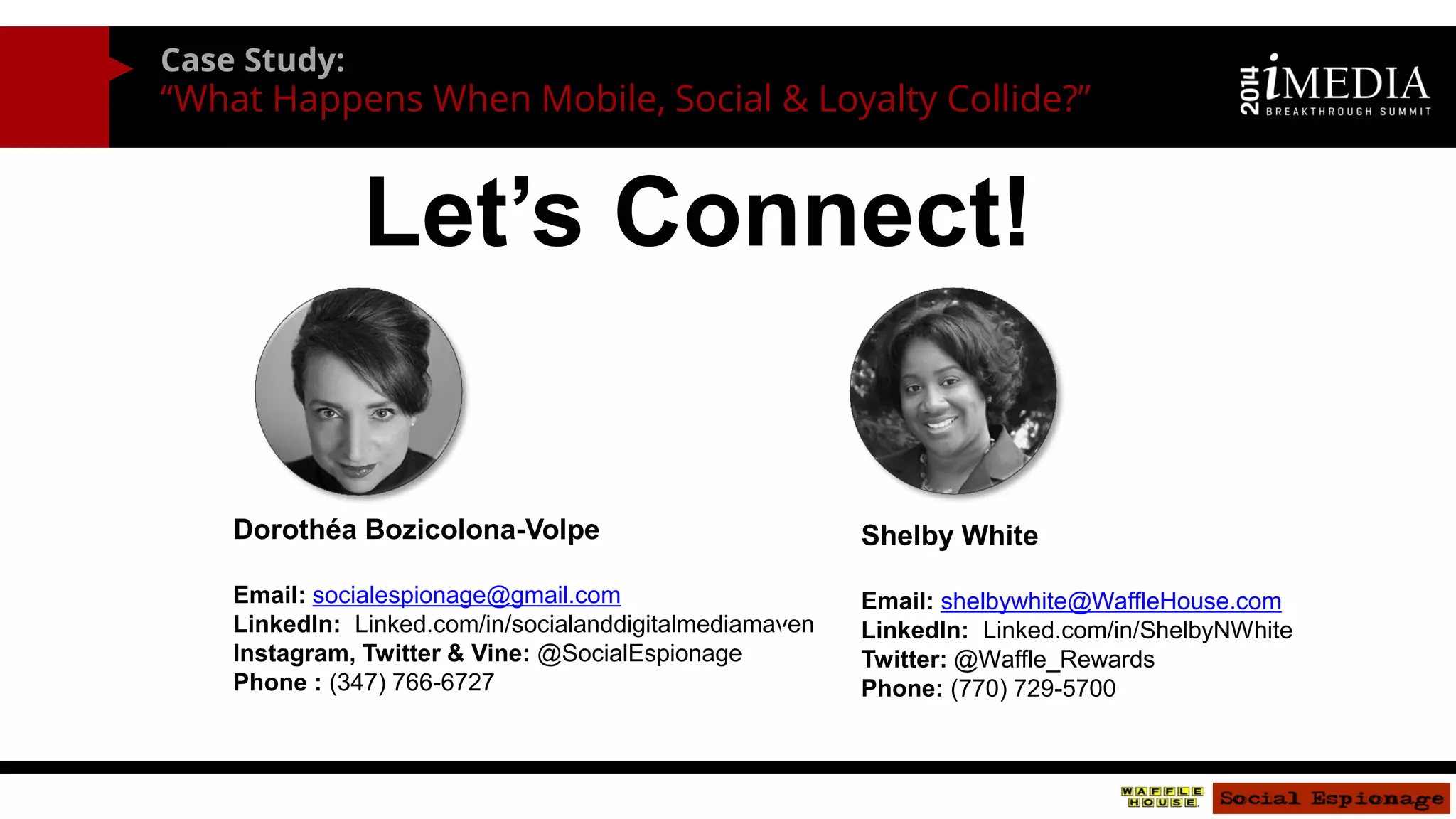 Case Study: 
“What Happens When Mobile, Social & Loyalty Collide?” 
Let’s Connect! 
Dorothéa Bozicolona-Volpe 
Email: socialespionage@gmail.com 
LinkedIn: Linked.com/in/socialanddigitalmediamaven 
Instagram, Twitter & Vine: @SocialEspionage 
Phone : (347) 766-6727 
•Shelby White 
•Email: shelbywhite@WaffleHouse.com 
•LinkedIn: Linked.com/in/ShelbyNWhite 
•Twitter: @Waffle_Rewards 
•Phone: (770) 729-5700 