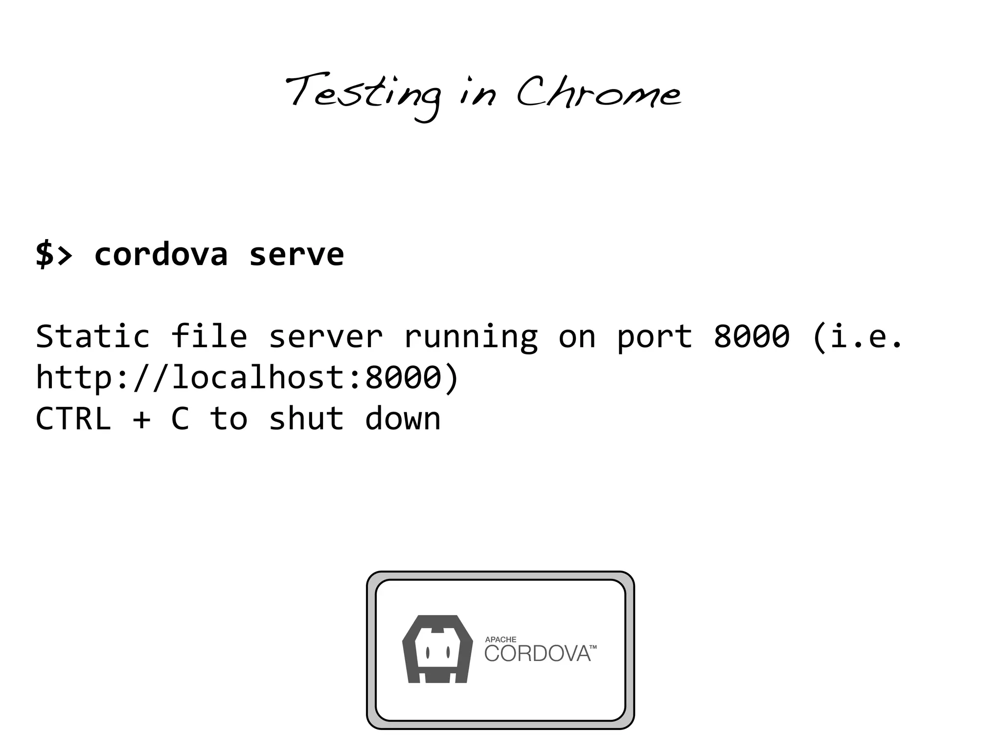 Testing in Chrome 
$> 
cordova 
serve 
! 
Static 
file 
server 
running 
on 
port 
8000 
(i.e. 
http://localhost:8000) 
CTRL 
+ 
C 
to 
shut 
down 
 