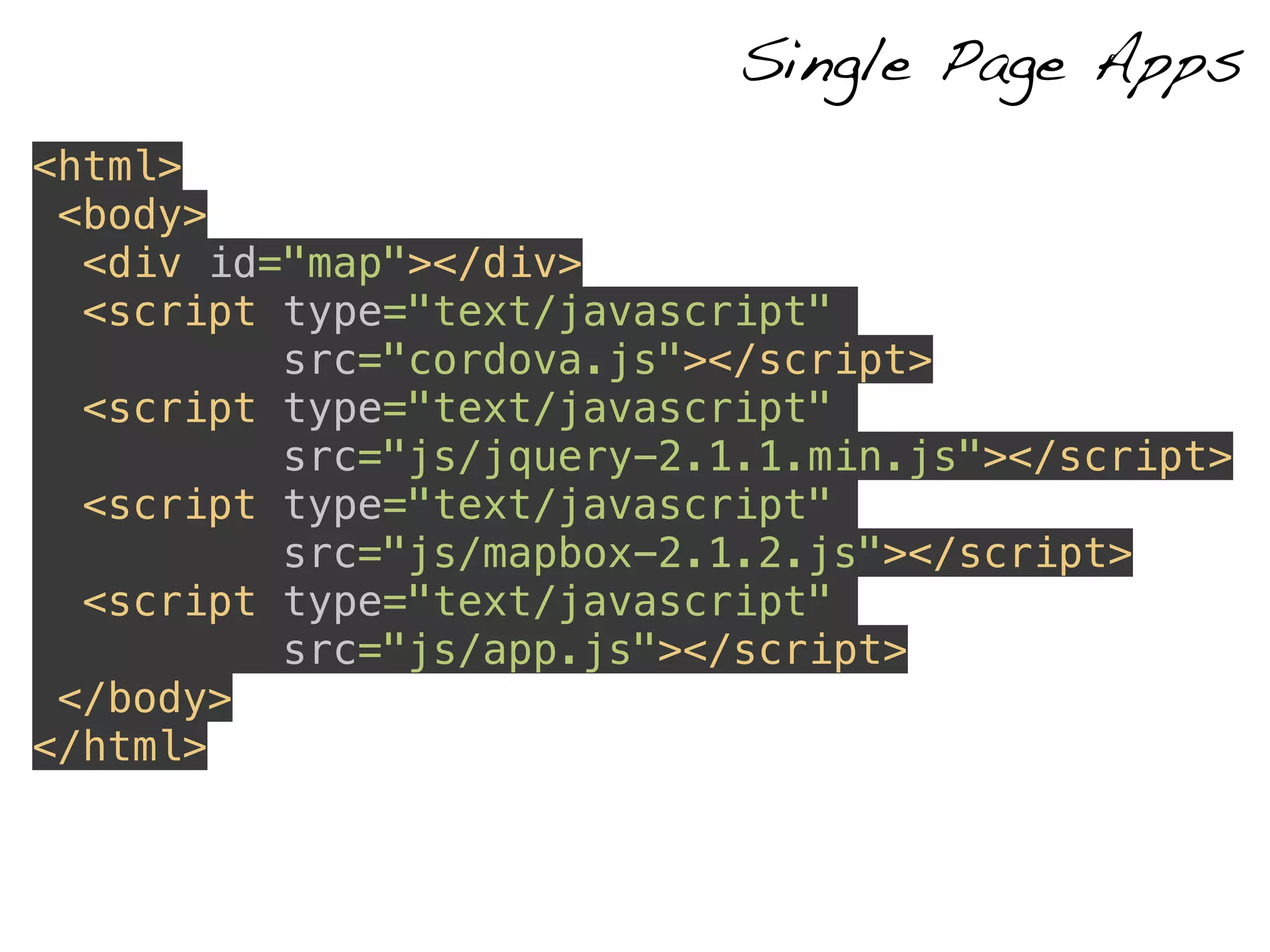 <html> 
<body> 
<div id="map"></div> 
<script type="text/javascript" 
src="cordova.js"></script> 
<script type="text/javascript" 
src="js/jquery-2.1.1.min.js"></script> 
<script type="text/javascript" 
src="js/mapbox-2.1.2.js"></script> 
<script type="text/javascript" 
src="js/app.js"></script> 
</body> 
</html> 
Single Page Apps 
 
