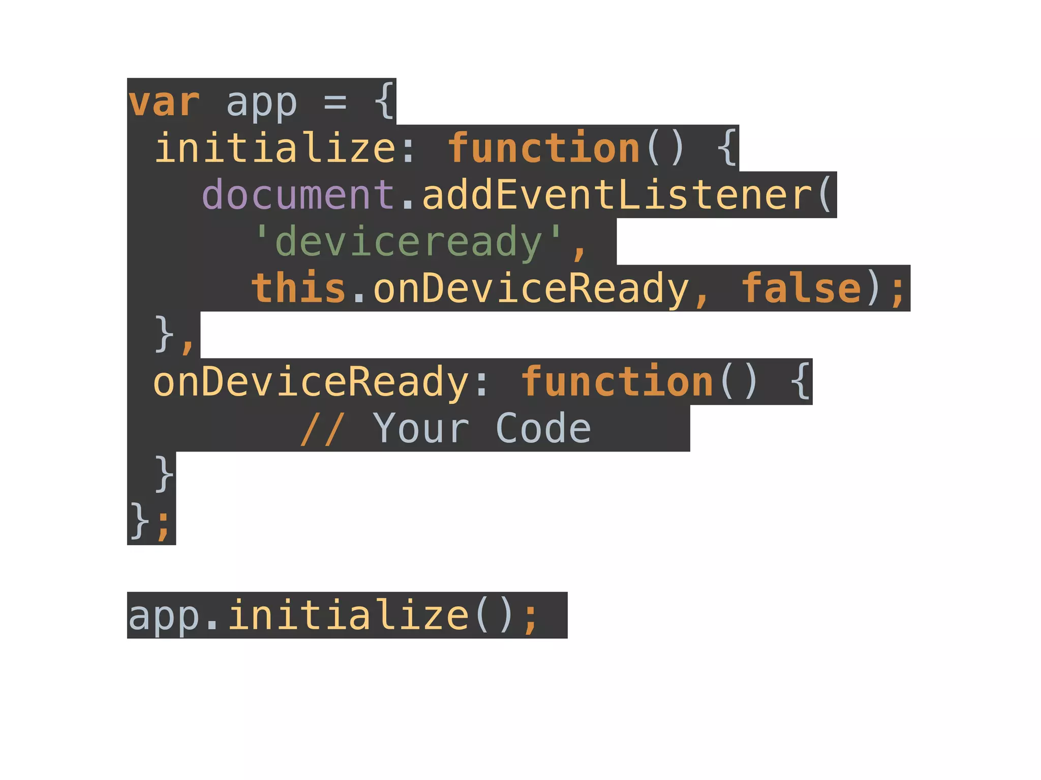 var app = { 
initialize: function() { 
document.addEventListener( 
'deviceready', 
this.onDeviceReady, false); 
}, 
onDeviceReady: function() { 
// Your Code 
} 
}; 
app.initialize(); 
 