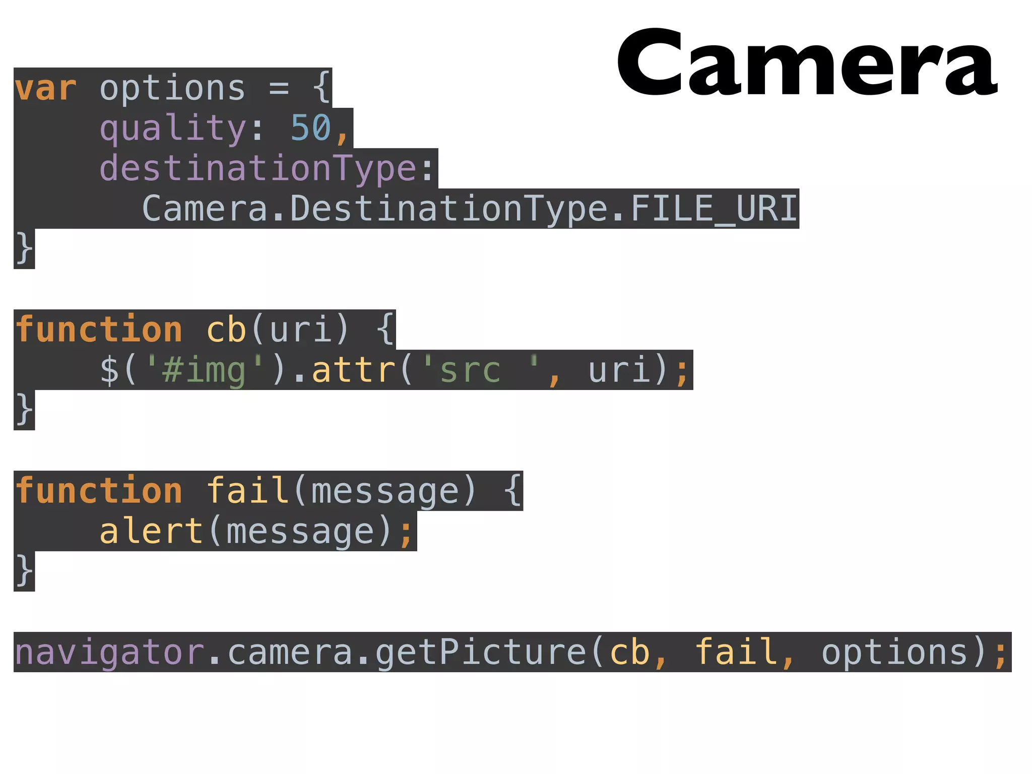 var options = { 
Camera 
quality: 50, 
destinationType: 
Camera.DestinationType.FILE_URI 
} 
function cb(uri) { 
$('#img').attr('src ', uri); 
} 
function fail(message) { 
alert(message); 
} 
navigator.camera.getPicture(cb, fail, options); 
 