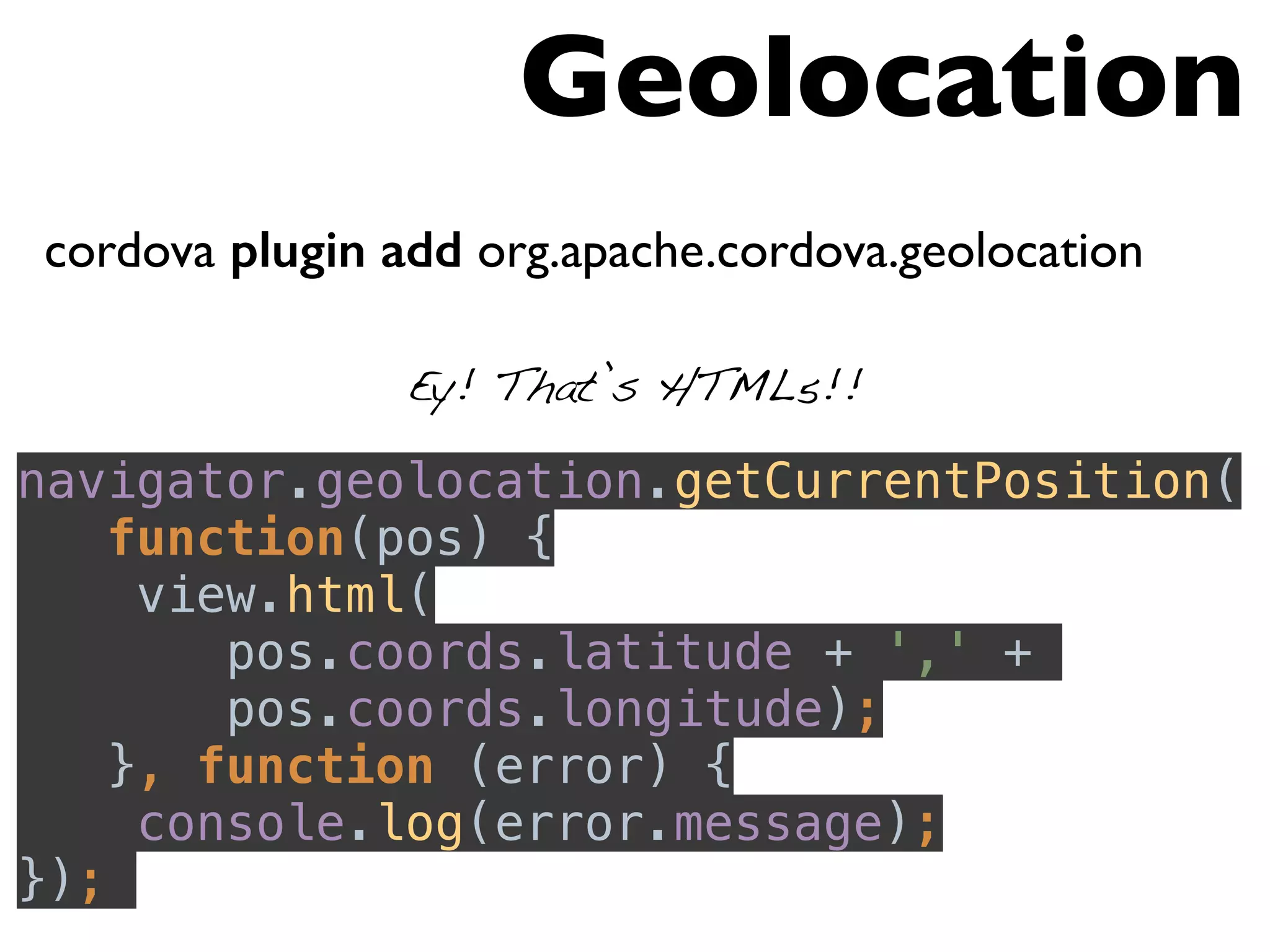 cordova plugin add org.apache.cordova.geolocation 
navigator.geolocation.getCurrentPosition( 
function(pos) { 
view.html( 
pos.coords.latitude + ',' + 
pos.coords.longitude); 
}, function (error) { 
console.log(error.message); 
}); 
Geolocation 
Ey! That’s HTML5!! 
 
