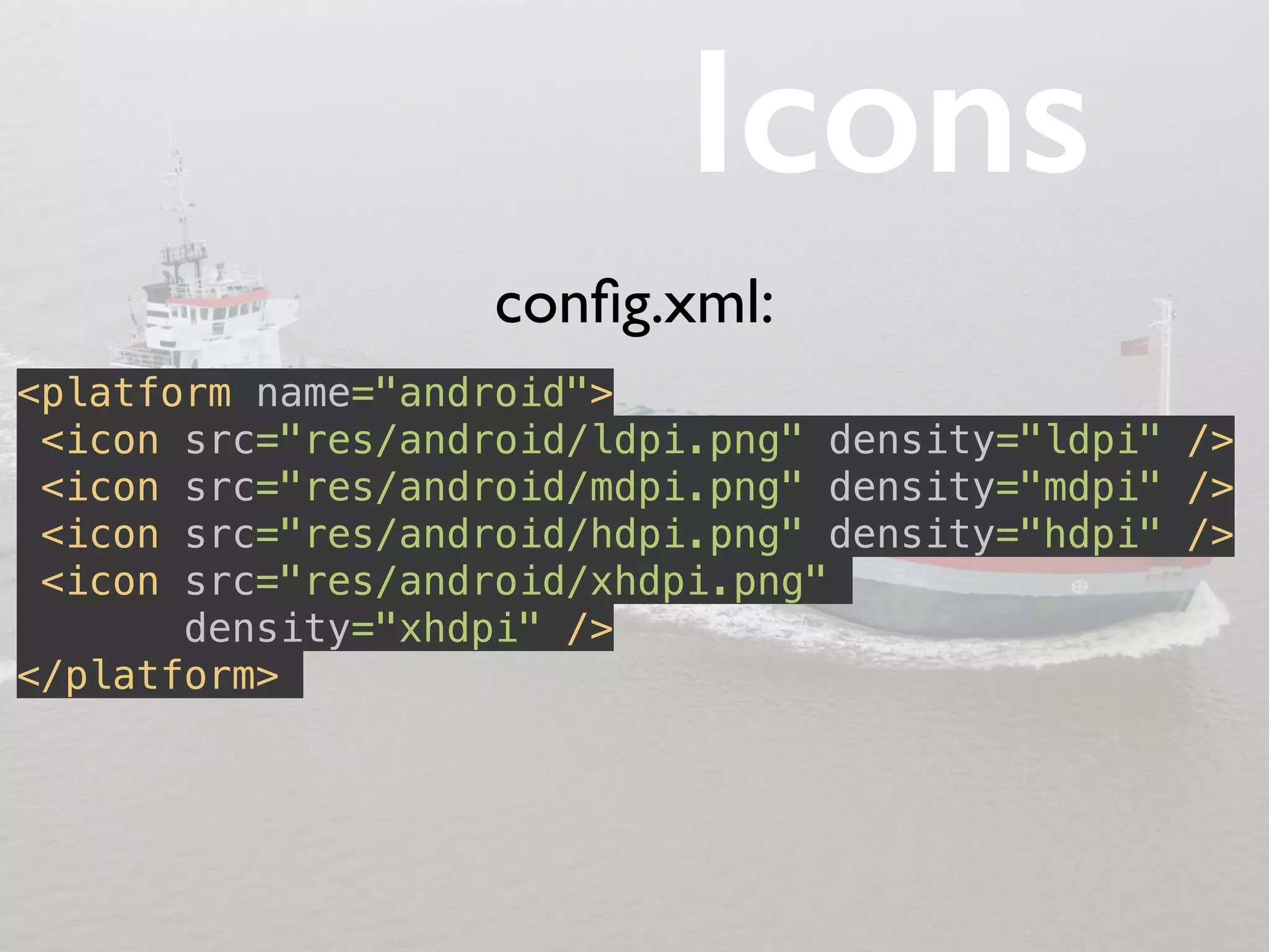 Icons 
<platform name="android"> 
<icon src="res/android/ldpi.png" density="ldpi" /> 
<icon src="res/android/mdpi.png" density="mdpi" /> 
<icon src="res/android/hdpi.png" density="hdpi" /> 
<icon src="res/android/xhdpi.png" 
density="xhdpi" /> 
</platform> 
config.xml: 
 