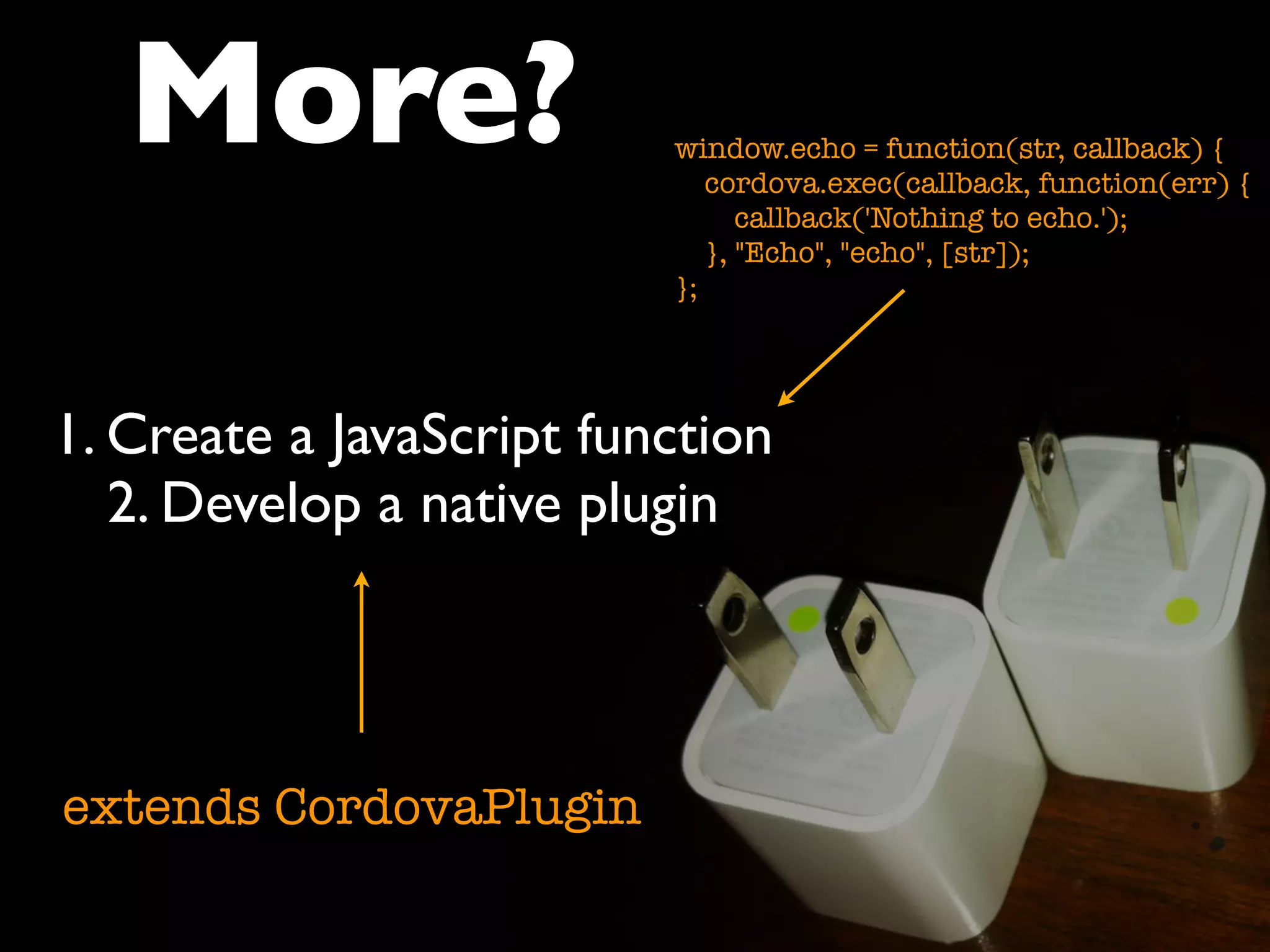 More? 
1. Create a JavaScript function 
2. Develop a native plugin 
extends CordovaPlugin 
window.echo = function(str, callback) { 
cordova.exec(callback, function(err) { 
callback('Nothing to echo.'); 
}, "Echo", "echo", [str]); 
}; 
 