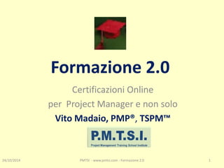 Formazione 2.0 
Certificazioni Online 
per Project Manager e non solo 
Vito Madaio, PMP®, TSPM™ 
24/10/2014 
PMTSI - www.pmtsi.com - Formazione 2.0 
1  