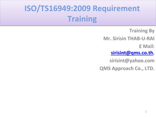 ISO/TS16949:2009	
  Requirement	
  
Training	
  	
  
Training	
  By	
  	
  
Mr.	
  Sirisin	
  THAB-­‐U-­‐RAI	
  
E	
  Mail:	
  
sirisint@qms.co.th,	
  	
  
	
  sirisint@yahoo.com	
  
QMS	
  Approach	
  Co.,	
  LTD.	
  
1
 