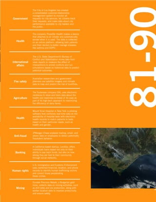 71-80

Government

The City of Los Angeles has created
a consolidated customer-relationship
management system to monitor all
requests for city services, let citizens track
their requests, and make data about city
performance available to city leaders and
the public.

Health

The company Propeller Health makes a device
that attaches to an inhaler and automatically
senses when it is used. The data is collected
on an online platform, allowing both patients
and their doctors to better manage diseases
like asthma and COPD.

International
affairs

The U.S. State Department’s Bureau of
Conflict and Stabilization mines data from
news reports to measure the effect of
interventions to armed conflicts and run
simulations based on historical data to predict
potential outcomes.

Fire safety

Australian researchers and government
planners use satellite imagery and climate
data to map and predict the risk of bushfires.

Agriculture

The Sudanese company DAL uses electronic
necklaces to store and track data about the
health and readiness-to-breed of its cows as
part of its high-tech approach to maximizing
the efficiency of dairy farms.

Health

Mount Sinai Hospital in New York is piloting
software that combines real-time data on the
availability of hospital beds with electronic
health records to match patients to beds
based on their particular needs, such as
health and gender.

Anti-fraud

JPMorgan Chase analyzes trading, email, and
phone data on employees to detect potentially
fraudulent behavior.

Banking

A California-based startup, LendUp, offers
individuals loans based not only on their
ability to pay back funds, but also on how
strong they are tied to their community
through social networks.

Human rights

U.S. Immigration and Customs Enforcement
uses combined financial, location, and phone
records to identify human trafficking victims
and convict those perpetrating
these crimes.

Mining

Dundee Precious Metals, a Bulgarian gold
mine, collects data on mining activities, such
as drill rates and ore production, along with
worker location data to improve productivity
and ensure safety.

 
