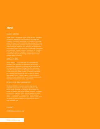 ABOUT
DANIEL CASTRO
Daniel Castro is the director of the Center for Data Innovation
and a senior analyst with the Information Technology and
Innovation Foundation specializing in information technology
policy. His research interests include data privacy, information
security, e-government, electronic voting, and accessibility. Mr.
Castro previously worked as an IT analyst at the Government
Accountability Office, the Securities and Exchange Commission
and the Federal Deposit Insurance Corporation. He has a B.S.
in Foreign Service from Georgetown University and an M.S.
in Information Security Technology and Management from
Carnegie Mellon University.

JORDAN MISRA
Jordan Misra is a policy intern with the Center for Data
Innovation. She is student of international development,
economics, and statistics and is entering her senior year at
the University of Maryland, College Park. She has worked
with after-school programs in DC Public Schools as a tutor
and an AmeriCorps VISTA member and recently interned at
the Census Bureau through the Joint Program for Survey
Methodology’s Junior Fellows Program. Jordan’s research
interests include education reform, community development,
international development policy, and statistics.

CENTER FOR DATA INNOVATION
The Center for Data Innovation conducts high-quality,
independent research and educational activities on the
impact of the increased use of data on the economy and
society. In addition, the Center for Data Innovation formulates
and promotes pragmatic public policies designed to enable
data-driven innovation in the public and private sectors,
create new economic opportunities, and improve quality of life.
The Center for Data Innovation also sponsors the annual
Data Innovation Day.

CONTACT
info@datainnovation.org

datainnovation.org

 
