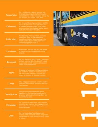 Environment

The European Space Agency deploys satellites
equipped with remote sensing technologies
to track and analyze changes in the global
environment and help forecast weather events,
such as hurricanes and droughts.

100

Transportation

The City of Dublin, Ireland combines realtime data streaming with traffic information
collected from a number of sources to map city
bus locations and combat traffic jams.

Public safety

New York City’s Fire Department prioritizes
inspections based on risk assessments
derived from building data, resulting in the
lowest number of annual fire deaths since
recordkeeping began in 1916.

E-commerce

Amazon uses purchase data and user reviews
to improve product suggestions for online
shoppers.

Government

The U.S. Securities and Exchange Commission
analyzes reporting data from publicly traded
companies to identify suspicious filings and
inform fraud investigations.

Health

A hospital in Texas uses RFID tags on patients
and healthcare workers to track who comes
into contact with infectious diseases and
should be screened for potential infection.

Energy

Wind energy companies use complex weather
models to determine the optimal locations for
their turbines.

Manufacturing

Intel conducts predictive modeling with
data from its chip-manufacturing plants to
anticipate failures, prioritize inspections and
cut monitoring costs.

Paleontology

The University of Manchester uses computer
simulation and machine learning algorithms to
discover how the musculoskeletal systems of
dinosaurs worked.

Crime

The Fort Lauderdale Police Department
analyzes public records to predict and prevent
specific types of crime related to certain events
in the city.

 