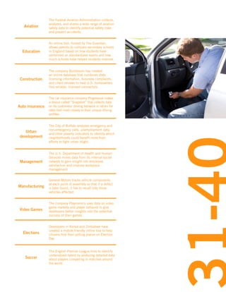 Aviation

The Federal Aviation Administration collects,
analyzes, and shares a wide range of aviation
safety data to identify potential safety risks
and prevent accidents.

Education

An online tool, hosted by The Guardian,
allows parents to compare secondary schools
in England based on how students have
performed on standardized exams and how
much schools have helped students improve.

Construction

The company Buildzoom has created
an online database that combines state
licensing information, business complaints,
and client reviews to help U.S. homeowners
find reliable, licensed contractors.

Auto insurance

The car insurance company Progressive makes
a device called “Snapshot” that collects data
on its customers’ driving behavior in return for
rates tied more closely to their unique driving
profiles.

Urban
development

The City of Buffalo analyzes emergency and
non-emergency calls, unemployment data,
and other poverty indicators to identify which
neighborhoods could benefit most from
efforts to fight urban blight.

Management

The U.S. Department of Health and Human
Services mines data from its internal social
network to gain insight into employee
satisfaction and improve workplace
management.

Manufacturing

General Motors tracks vehicle components
at each point of assembly so that if a defect
is later found, it has to recall only those
vehicles affected.

Video Games

The company Playnomics uses data on video
game markets and player behavior to give
developers better insights into the potential
success of their games.

Elections

Developers in Kenya and Zimbabwe have
created a mobile-friendly online tool to help
citizens find their polling places on Election
Day

Soccer

The English Premier League tries to identify
undervalued talent by analyzing detailed data
about players competing in matches around
the world.

 