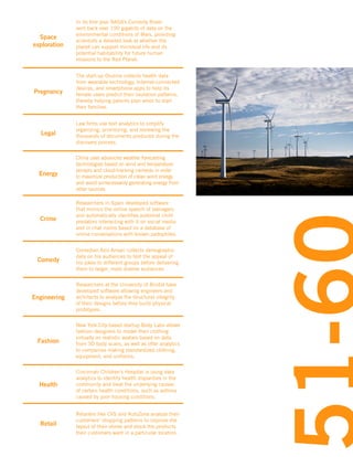 Space
exploration

In its first year NASA’s Curiosity Rover
sent back over 190 gigabits of data on the
environmental conditions of Mars, providing
scientists a detailed look at whether the
planet can support microbial life and its
potential habitability for future human
missions to the Red Planet.

Pregnancy

The start-up Ovuline collects health data
from wearable technology, Internet-connected
devices, and smartphone apps to help its
female users predict their ovulation patterns,
thereby helping parents plan when to start
their families.

Legal

Law firms use text analytics to simplify
organizing, prioritizing, and reviewing the
thousands of documents produced during the
discovery process.

Energy

China uses advanced weather forecasting
technologies based on wind and temperature
sensors and cloud-tracking cameras in order
to maximize production of clean wind energy
and avoid unnecessarily generating energy from
other sources.

Crime

Researchers in Spain developed software
that mimics the online speech of teenagers
and automatically identifies potential child
predators interacting with it on social media
and in chat rooms based on a database of
online conversations with known pedophiles.

Comedy

Comedian Aziz Ansari collects demographic
data on his audiences to test the appeal of
his jokes to different groups before delivering
them to larger, more diverse audiences.

Engineering

Researchers at the University of Bristol have
developed software allowing engineers and
architects to analyze the structural integrity
of their designs before they build physical
prototypes.

Fashion

New York City-based startup Body Labs allows
fashion designers to model their clothing
virtually on realistic avatars based on data
from 3D body scans, as well as offer analytics
to companies making standardized clothing,
equipment, and uniforms.

Health

Cincinnati Children’s Hospital is using data
analytics to identify health disparities in the
community and treat the underlying causes
of certain health conditions, such as asthma
caused by poor housing conditions.

Retail

Retailers like CVS and AutoZone analyze their
customers’ shopping patterns to improve the
layout of their stores and stock the products
their customers want in a particular location.

 