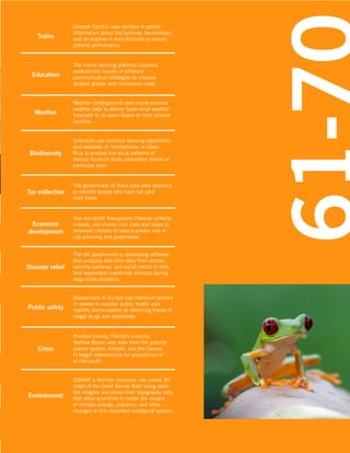 51-60

Trains

Education

General Electric uses sensors to gather
information about the turbines, locomotives,
and jet engines it manufactures to ensure
optimal performance.

The online learning platform Coursera
analyzes the results of different
communication strategies to improve
student grades and completion rates.

Weather

Weather Underground uses crowd-sourced
weather data to deliver hyper-local weather
forecasts to its users based on their precise
location.

Biodiversity

Scientists use machine learning algorithms
and networks of microphones in Costa
Rica to analyze the vocal patterns of
various fauna to study population trends at
particular sites.

Tax collection

The government of India uses data analytics
to identify people who have not paid
their taxes.

Economic
development

The non-profit Transparent Chennai collects,
creates, and shares civic data and maps to
empower citizens to have a greater role in
city planning and governance.

Disaster relief

The UK government is developing software
that analyzes real-time data from drones,
security cameras, and social media to help
first responders coordinate services during
large-scale disasters.

Public safety

Researchers in Europe use chemical sensors
in sewers to monitor public health and
identify bomb-makers by detecting traces of
illegal drugs and explosives.

Crime

Environment

Pinellas County, Florida’s Juvenile
Welfare Board uses data from the juvenile
justice system, schools, and the Census
to target interventions for populations of
at-risk youth.
EOMAP, a German company, has create 3D
maps of the Great Barrier Reef using satellite imagery and ocean-floor topography data
that allow scientists to model the impact
of climate change, pollution, and other
changes to this important ecological system.

 