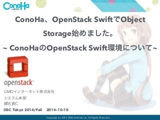 ConoHa、OpenStack SwiftでObject 
Storage始めました。 
~ ConoHaのOpenStack Swift環境について~ 
GMOインターネット株式会社 
システム本部 
郷古直仁 
OSC Tokyo 2014/Fall 2014-10-19 
Copyright (c) 2014 GMO Internet, Inc. All Rights Reserved. 
 