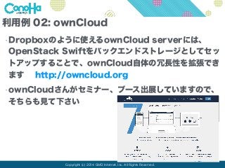 利用例 02: ownCloud 
•Dropboxのように使えるownCloud serverには、 
OpenStack Swiftをバックエンドストレージとしてセッ 
トアップすることで、ownCloud自体の冗長性を拡張でき 
ます h...