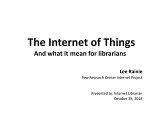 The Internet of Things And what it mean for librarians 
Lee Rainie 
Pew Research Center Internet Project 
Presented to: Internet Librarian 
October 28, 2014  