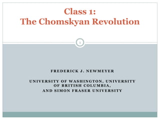 Class 1: 
The Chomskyan Revolution 
1 
FREDERICK J . NEWMEYER 
UNIVERSITY OF WASHINGTON, UNIVERSITY 
OF BRITISH COLUMBIA, 
AND SIMON FRASER UNIVERSITY 
 