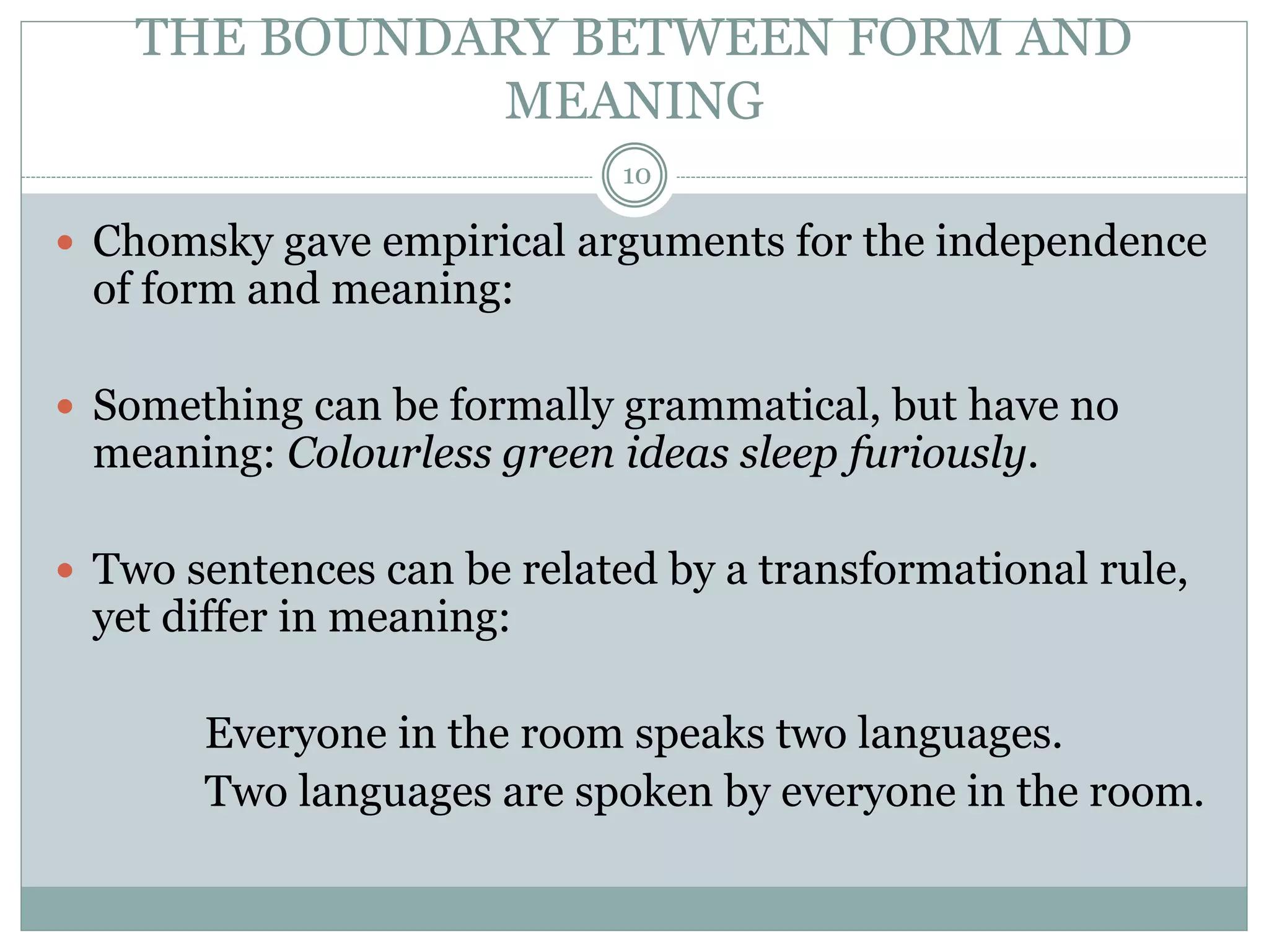 THE BOUNDARY BETWEEN FORM AND 
MEANING 
10 
 Chomsky gave empirical arguments for the independence 
of form and meaning: 
 Something can be formally grammatical, but have no 
meaning: Colourless green ideas sleep furiously. 
 Two sentences can be related by a transformational rule, 
yet differ in meaning: 
Everyone in the room speaks two languages. 
Two languages are spoken by everyone in the room. 
 