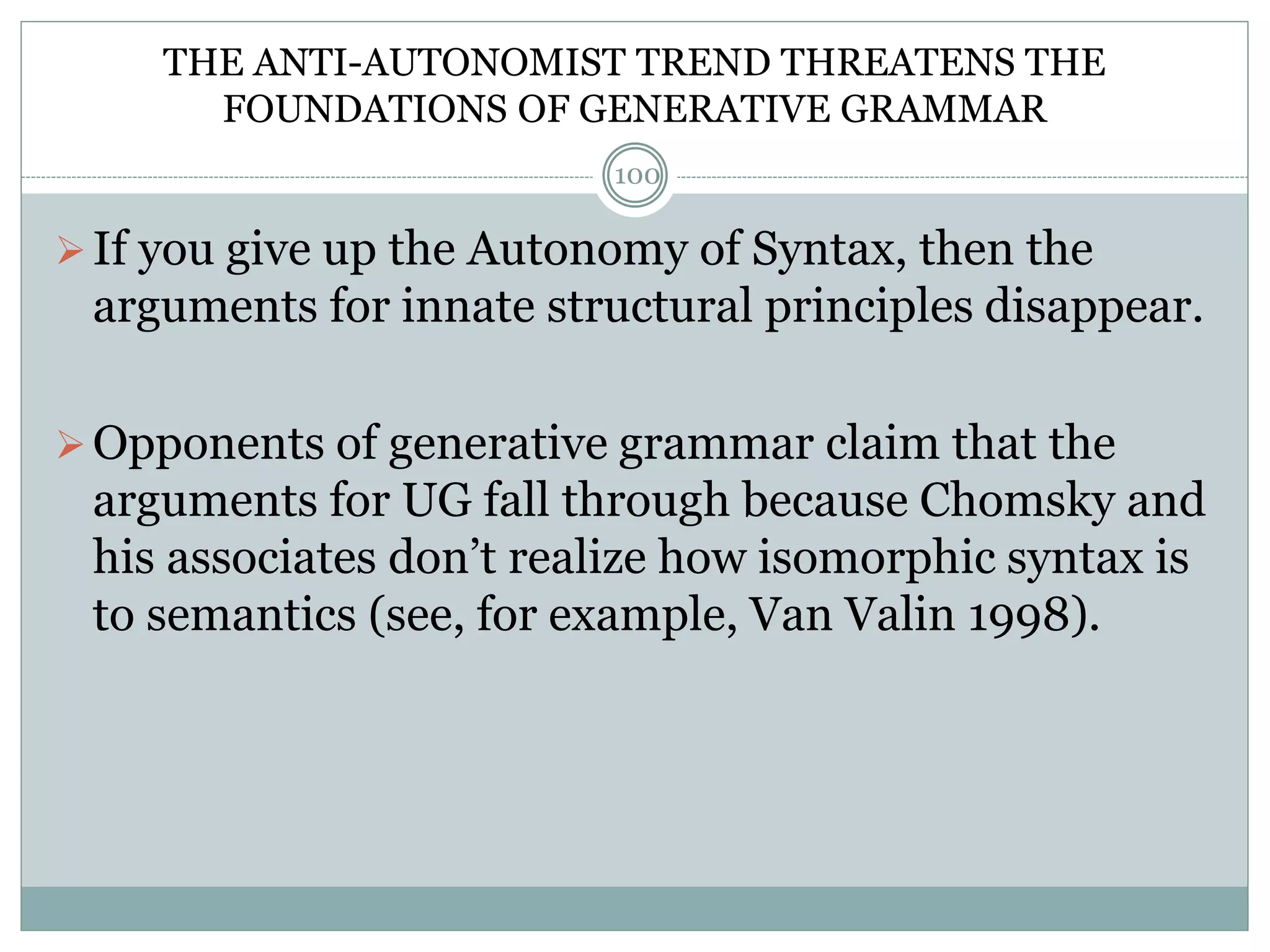 THE ANTI-AUTONOMIST TREND THREATENS THE 
FOUNDATIONS OF GENERATIVE GRAMMAR 
100 
 If you give up the Autonomy of Syntax, then the 
arguments for innate structural principles disappear. 
Opponents of generative grammar claim that the 
arguments for UG fall through because Chomsky and 
his associates don’t realize how isomorphic syntax is 
to semantics (see, for example, Van Valin 1998). 
 