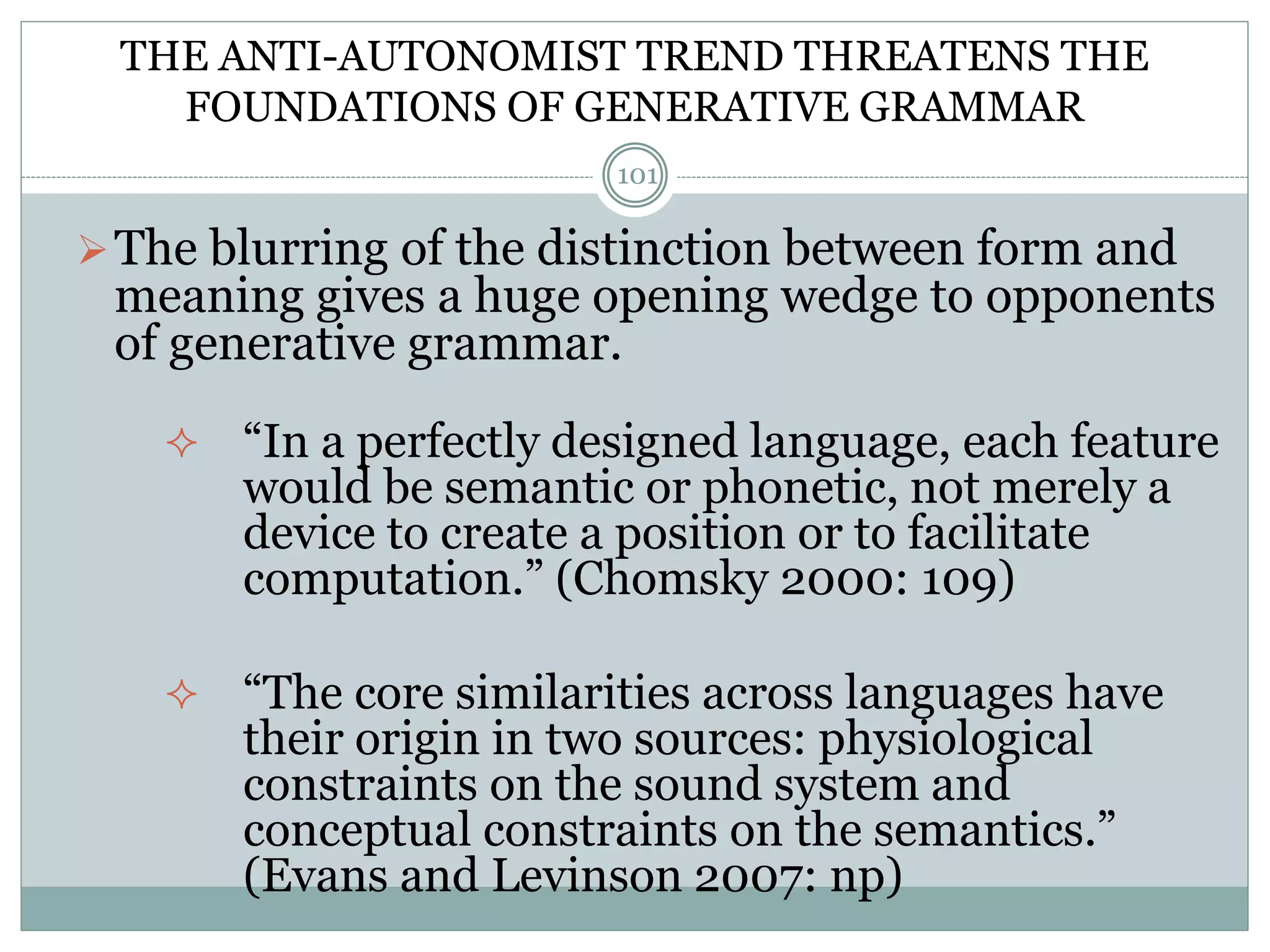 THE ANTI-AUTONOMIST TREND THREATENS THE 
FOUNDATIONS OF GENERATIVE GRAMMAR 
101 
The blurring of the distinction between form and 
meaning gives a huge opening wedge to opponents 
of generative grammar. 
 “In a perfectly designed language, each feature 
would be semantic or phonetic, not merely a 
device to create a position or to facilitate 
computation.” (Chomsky 2000: 109) 
 “The core similarities across languages have 
their origin in two sources: physiological 
constraints on the sound system and 
conceptual constraints on the semantics.” 
(Evans and Levinson 2007: np) 
 