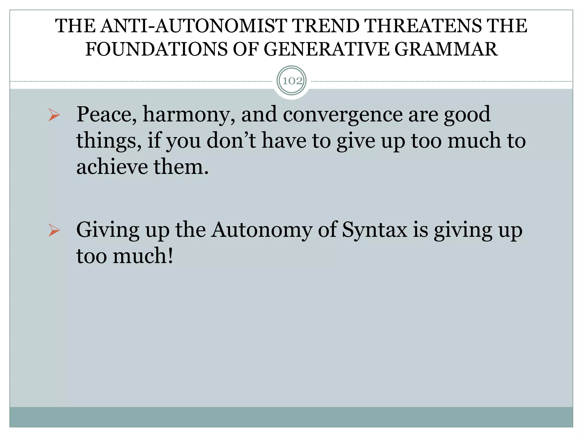 THE ANTI-AUTONOMIST TREND THREATENS THE 
FOUNDATIONS OF GENERATIVE GRAMMAR 
 Peace, harmony, and convergence are good 
things, if you don’t have to give up too much to 
achieve them. 
 Giving up the Autonomy of Syntax is giving up 
too much! 
102 
